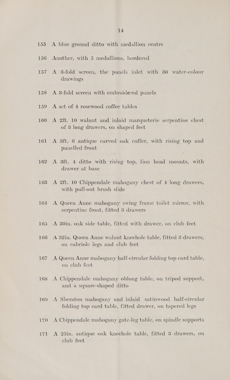 155 156 157 158 159 160 161 1638 164 165 166 LG? 168 169 14 A blue ground ditto with medallion centre Another, with 5 medallions, bordered A 3-fold screen, the panels inlet with 30 water-colour drawings A. 3-fold screen with embroidered panels A set of 4 rosewood coffee tables A 2ft. 10 walnut and inlaid marqueterie serpentine chest of 3 long drawers, on shaped feet A 3ft. 6 antique carved oak coffer, with rising top and panelled front A 3ft. 4 ditto with rising top, lion head mounts, with drawer at base A 2ft. 10 Chippendale mahogany chest of 4 long drawers, with pull-out brush slide A Queen Anne mahogany swing frame toilet mirror, with serpentine front, fitted 3 drawers A 30in. oak side table, fitted with drawer, on club feet A. 32in. Queen Anne walnut kneehole table, fitted 3 drawers, on cabriole legs and club feet A Queen Anne mahogany half-circular folding top card table, on club feet A. Chippendale mahogany oblong table, on tripod support, and a square-shaped ditto A Sheraton mahogany and inlaid satinwood_half-circular folding top card table, fitted drawer, on tapered legs A Chippendale mahogany gate-leg table, on spindle supports A 25in. antique oak kneehole table, fitted 3 drawers, on club feet