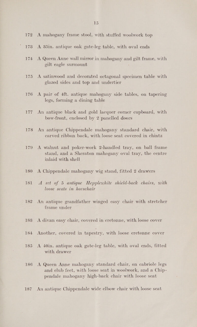 177 178 179 180 131 182 183 184 185 186 187 A mahogany frame stool, with stuffed woolwork top A 35in. antique oak gate-leg table, with oval ends A Queen Anne wall mirror in mahogany and gilt frame, with gilt eagle surmount A satinwood and decorated octagonal specimen table with glazed sides and top and undertier A pair of 4ft. antique mahogany side tables, on tapering legs, forming a dining table An antique black and gold lacquer corner cupboard, with bow-front, enclosed by 2 panelled doors An antique Chippendale mahogany standard chair, with earved ribbon back, with loose seat covered in chintz A walnut and poker-work 2-handled tray, on ball frame stand, and a Sheraton mahogany oval tray, the centre inlaid with shell A Chippendale mahogany wig stand, fitted 2 drawers A set of 5 antique Hepplewhite shield-back chairs, with loose seats in horsehair An antique grandfather winged easy chair with stretcher frame under A divan easy chair, covered in cretonne, with loose cover Another, covered in tapestry, with loose cretonne cover A 40in, antique oak gate-leg table, with oval ends, fitted with drawer A Queen Anne mahogany standard chair, on cabriole legs and club feet, with loose seat in woolwork, and a Chip- pendale mahogany high-back chair with loose seat An antique Chippendale wide elbow chair with loose seat