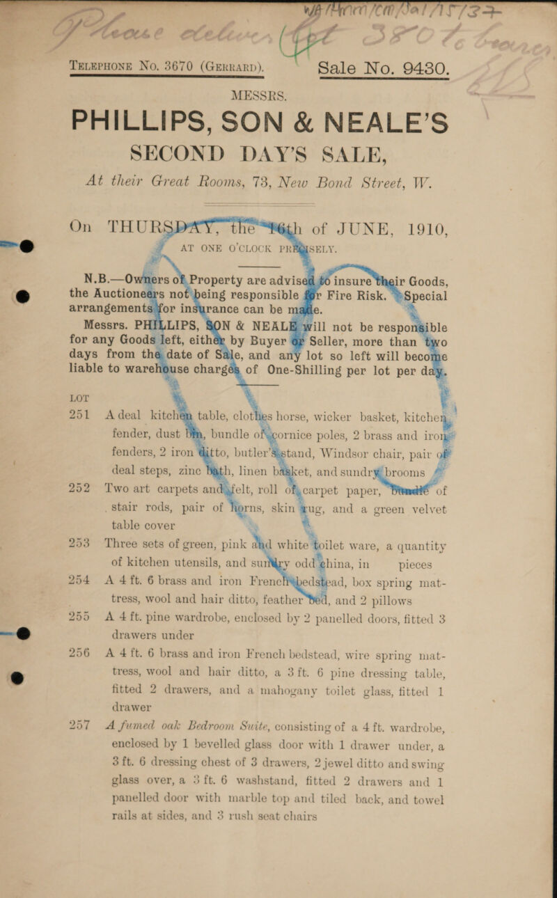   6 TELEPHONE No. 3670 (GrerRarp). ~ Sale No. 9480. SAE MC ST Pe a es MESSRS. PHILLIPS, SON &amp; NEALE’S SECOND DAY’S SALE, At their Great Rooms, 73, New Bond Street, W.         On THURS wh of JUNE, 1910,  ised 60 insure ¢ ey Fire Risk. 251 Adeal kitchen ° + pe *,  fender, dust Dim cornice poles, 2 tii Aa irom fenders, 2 iron @i stand, Windsor chair, pair off lath, linen basket, ands sundry brooms f patelt, roll ofycarpet paper, of 252 Two art carpets an iorns, skin is and a green velvet  deal steps, zinc stair rods, pair of table cover a i. 253 Three sets of green, pink and white . en ware, a quantity of kitchen utensils, and surry odd ‘china, in pieces 254 &lt;A 4ft. 6 brass and iron Frene edstead, box spring mat- 3 tress, wool and hair ditto, feather Bed, and 2 pillows 255 &lt;A 4ft. pine wardrobe, enclosed by 2 panelled doors, fitted 3 drawers under     296 A 4ft. 6 brass and iron French bedstead, wire spring mat- tress, wool and hair ditto, a 3ft. 6 pine dressing table, fitted 2 drawers, and a mahogany toilet glass, fitted 1 drawer 257 A fumed oak Bedroom Suite, consisting of a 4 ft. wardrobe, enclosed by 1 bevelled glass door with 1 drawer under, a 3 ft. 6 dressing chest of 3 drawers, 2 jewel ditto and swing glass over,a 5ft. 6 washstand, fitted 2 drawers and 1 panelled door with marble top and tiled back, and towel 