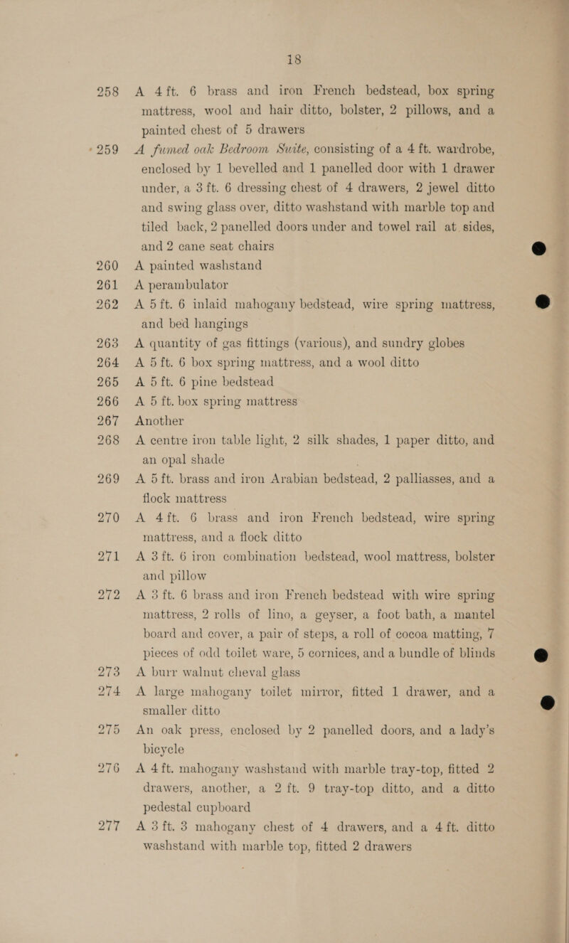 «259 277 18 A 4ft. 6 brass and iron French bedstead, box spring mattress, wool and hair ditto, bolster, 2 pillows, and a painted chest of 5 drawers A fumed oak Bedroom Suite, consisting of a 4 ft. wardrobe, enclosed by 1 bevelled and 1 panelled door with 1 drawer under, a 3 ft. 6 dressing chest of 4 drawers, 2 jewel ditto and swing glass over, ditto washstand with marble top and tiled back, 2 panelled doors under and towel rail at. sides, and 2 cane seat chairs A painted washstand A perambulator A 5ft. 6 inlaid mahogany bedstead, wire spring mattress, and bed hangings A quantity of gas fittings (various), and sundry globes A 5 ft. 6 box spring mattress, and a wool ditto A 5 ft. 6 pine bedstead A 5 ft. box spring mattress Another A centre iron table light, 2 silk shades, 1 paper ditto, and an opal shade A 5ft. brass and iron Arabian bedstead, 2 palliasses, and a flock mattress A 4ft. 6 brass and iron French bedstead, wire spring mattress, and a flock ditto A 3ft. 6 iron combination bedstead, wool mattress, bolster and pillow A 3ft. 6 brass and iron French bedstead with wire spring mattress, 2 rolls of lino, a geyser, a foot bath, a mantel board and cover, a pair of steps, a roll of cocoa matting, 7 pieces of odd toilet ware, 5 cornices, and a bundle of blinds A burr walnut cheval glass A large mahogany toilet mirror, fitted 1 drawer, and a smaller ditto An oak press, enclosed by 2 panelled doors, and a lady’s bicycle A 4ft. mahogany washstand with marble tray-top, fitted 2 drawers, another, a 2 ft. 9 tray-top ditto, and a ditto pedestal cupboard A 3 ft. 3 mahogany chest of 4 drawers, and a 4 ft. ditto washstand with marble top, fitted 2 drawers   