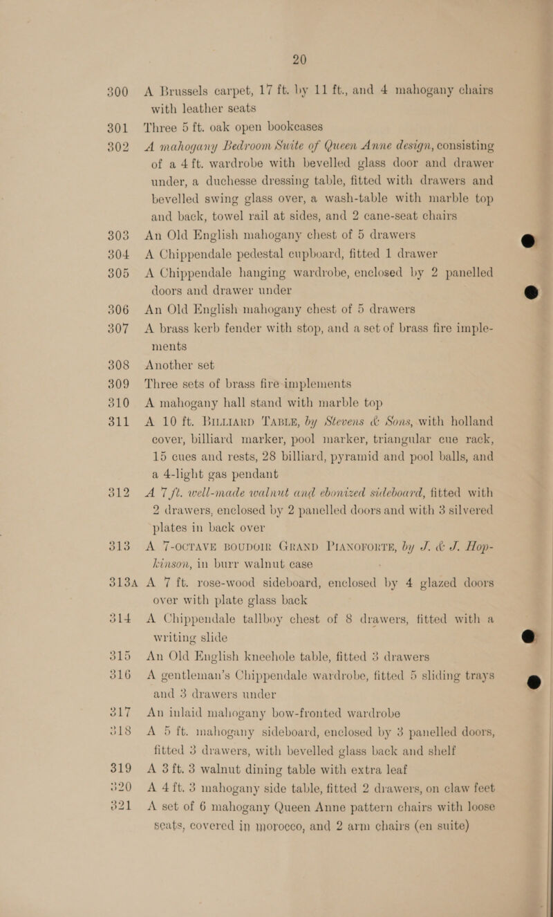 300 301 002 S134 20 A Brussels carpet, 17 ft. by 11 ft., and 4 mahogany chairs with leather seats Three 5 ft. oak open bookcases A mahogany Bedroom Suite of Queen Anne design, consisting of a 4 ft. wardrobe with bevelled glass door and drawer under, a duchesse dressing table, fitted with drawers and bevelled swing glass over, a wash-table with marble top and back, towel rail at sides, and 2 cane-seat chairs An Old English mahogany chest of 5 drawers A Chippendale pedestal cupboard, fitted 1 drawer A Chippendale hanging wardrobe, enclosed by 2 panelled doors and drawer under An Old English mahogany chest of 5 drawers A brass kerb fender with stop, and a set of brass fire imple- ments Another set Three sets of brass fire implements A mahogany hall stand with marble top A 10 ft. Bruttarpd TABLE, by Stevens &amp; Sons, with holland cover, biliard marker, pool marker, triangular cue rack, 15 cues and rests, 28 billiard, pyramid and pool balls, and a 4-light gas pendant A 7 ft. well-made walnut and ebonized sideboard, fitted with 2 drawers, enclosed by 2 panelled doors and with 3 silvered plates in back over A 7-OCTAVE BOUDOIR GRAND PIANOFORTE, by J. &amp; J. Hop- kinson, in burr walnut case A 7 ft. rose-wood sideboard, enclosed by 4 glazed doors over with plate glass back A Chippendale tallboy chest of 8 drawers, fitted with a writing slide An Old English kneehole table, fitted 3 drawers A gentleman’s Chippendale wardrobe, fitted 5 sliding trays and 3 drawers under An inlaid mahogany bow-fronted wardrobe A 9 ft. mahogany sideboard, enclosed by 3 panelled doors, fitted 3 drawers, with bevelled glass back and shelf A 3 ft. 3 walnut dining table with extra leaf A 4ft. 3 mahogany side table, fitted 2 drawers, on claw feet A set of 6 mahogany Queen Anne pattern chairs with loose seats, covered in morocco, and 2 arm chairs (en suite)    