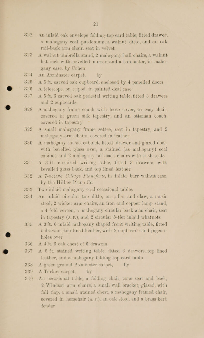 335 336 337 338 3939 540 21 Au inlaid oak envelope folding-top ecard table, fitted drawer, a mahogany coal purdonium, a walnut ditto, and an oak rail-back arm chair, seat in velvet A walnut unbrella stand, 2 mahogany hall chairs, a walnut hat rack with bevelled mirror, and a barometer, in maho- gany case, by Cohen An Axminster carpet, by A 5 ft. carved oak cupboard, enclosed by 4 panelled doors A telescope, on tripod, in painted deal case A 5 ft. 6 carved oak pedestal writing table, fitted 3 drawers and 2 cupboards A mahogany frame couch with loose cover, an easy chair, covered in green silk tapestry, and an ottoman couch, covered in tapestry A small mahogany frame settee, seat in tapestry, and 2 mahogany arm chairs, covered in leather A mahogany music cabinet, fitted drawer and glazed door, with bevelled glass over, a stained (as mahogany) coal cabinet, and 2 mahogany rail-back chairs with rush seats A 3 ft. ebonized writing table, fitted 3 drawers, with bevelled glass back, and top lined leather A 7-octave Cottage Pianoforte, in inlaid burr walnut case, by the Hillier Piano Co. Two inlaid mahogany oval occasional tables An inlaid circular top ditto, on pillar and claw, a music stool, 2 wicker arm chairs, an iron and copper lamp stand, a 4-fold screen, a mahogany circular back arm chair, seat in tapestry (A. F.), and 2 circular 3-tier inlaid whatnots A 3ft. 6 inlaid mahogany shaped front writing table, fitted 5 drawers, top lined leather, with 2 cupboards and pigeon- holes over A 4ft. 6 oak chest of 6 drawers A 5 ft. stained writing table, fitted 3 drawers, top lined leather, and a mahogany folding-top card table A green ground Axminster carpet, by A Turkey carpet, by An occasional table, a folding chair, cane seat and back, 2 Windsor arm chairs, a sinall wall bracket, glazed, with fall flap, a small stained chest, a mahogany framed chair, covered in horsehair (A. F.), an oak stool, and a brass kerb fender