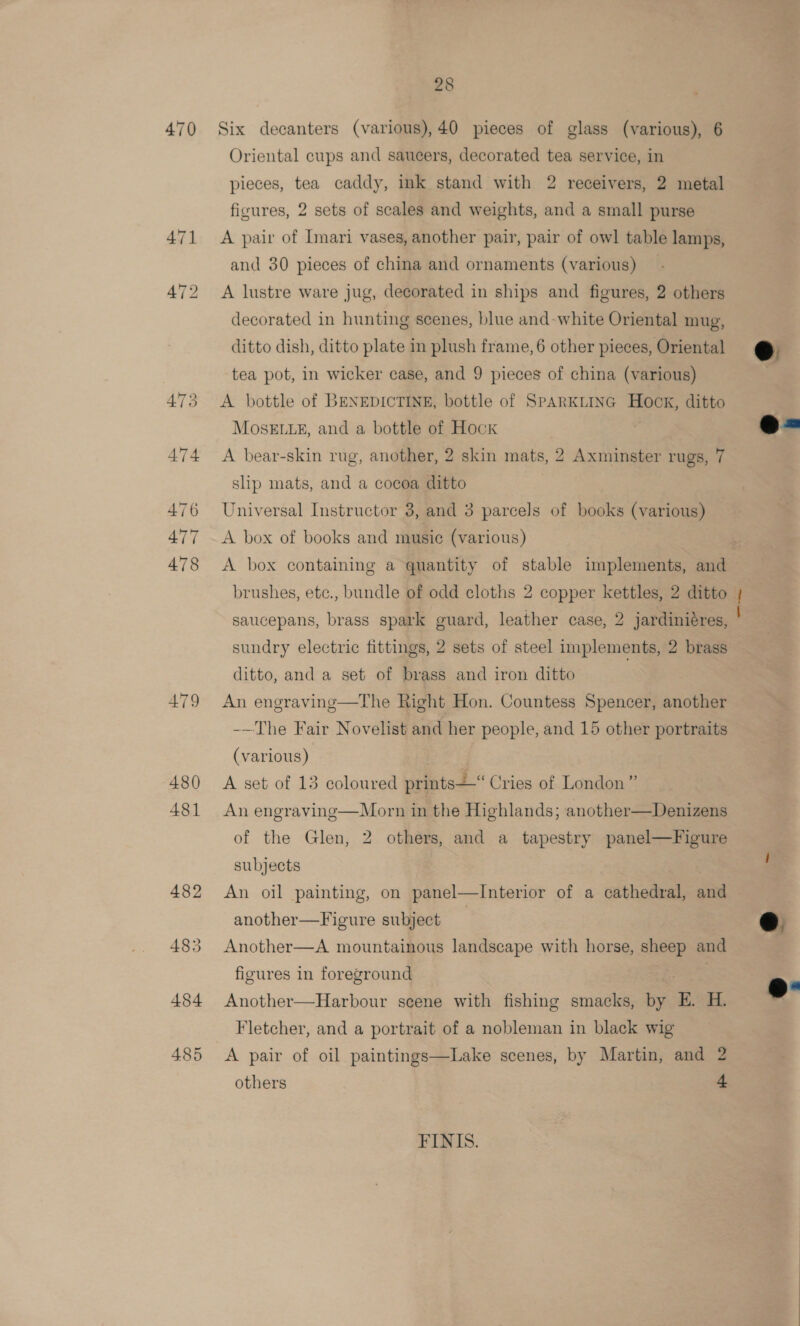 470 AT9 480 481 485 28 Six decanters (various),40 pieces of glass (various), 6 Oriental cups and saucers, decorated tea service, in pieces, tea caddy, ink stand with 2 receivers, 2 metal ficures, 2 sets of scales and weights, and a small purse A pair of Imari vases, another pair, pair of owl table lamps, and 30 pieces of china and ornaments (various) A lustre ware jug, decorated in ships and figures, 2 others decorated in hunting scenes, blue and-white Oriental mug, ditto dish, ditto plate in plush frame, 6 other pieces, Oriental tea pot, in wicker case, and 9 pieces of china (various) A bottle of BENEDICTINE, bottle of SPARKLING Hock, ditto MOSELLE, and a bottle of Hock A bear-skin rug, another, 2 skin mats, 2 Axminster rugs, 7 shp mats, and a cocoa ditto Universal Instructor 3, and 3 parcels of books (various) A box of books and music (various) A box containing a quantity of stable implements, and brushes, etc., bundle of odd cloths 2 copper kettles, 2 ditto saucepans, brass spark guard, leather case, 2 jardiniéres, sundry electric fittings, 2 sets of steel implements, 2 brass ditto, and a set of brass and iron ditto An engraving—The Right Hon. Countess Spencer, another -—The Fair Novelist and her people, and 15 other portraits (various) A set of 13 coloured prints“ Cries of London” An engraving—Morn in the Highlands; another—Denizens of the Glen, 2 others, and a tapestry panel—Figure subjects An oil painting, on panel—Interior of a cathedral, and another—Figure subject | Another—A mountainous landscape with horse, sheep and figures in foreground Another—Harbour scene with fishing smacks, by E H. Fletcher, and a portrait of a nobleman in black wig A pair of oil paintings—Lake scenes, by Martin, and 2 others + FINIS.   