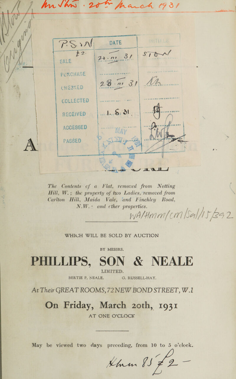 har tons 20 fr aco4 737 — amen _ eS Se ESE Se ee &lt;ctet ==      PURCHASE CHESS ED COLLECTED ~ RECEIVED ACCESSED  The Contents cf a Flat, removed from Netting Hill, W.; the property of two Ladies, removed from Carlton Hill, Maida Vale, and Finchley Road, N.W.: and cther properties. WwAahHma/( 1 Nal ua it eS 2. WHICH WILL BE SOLD BY AUCTION PHILLIPS, SON &amp; NEALE At Their GREAT ROOMS, 72 NEW BOND STREET, W.1 On Friday, March 2oth, 1931 AT ONE O’CLOCK May be viewed two days preceding, from 10 to 5 o’eleck. blown AD -