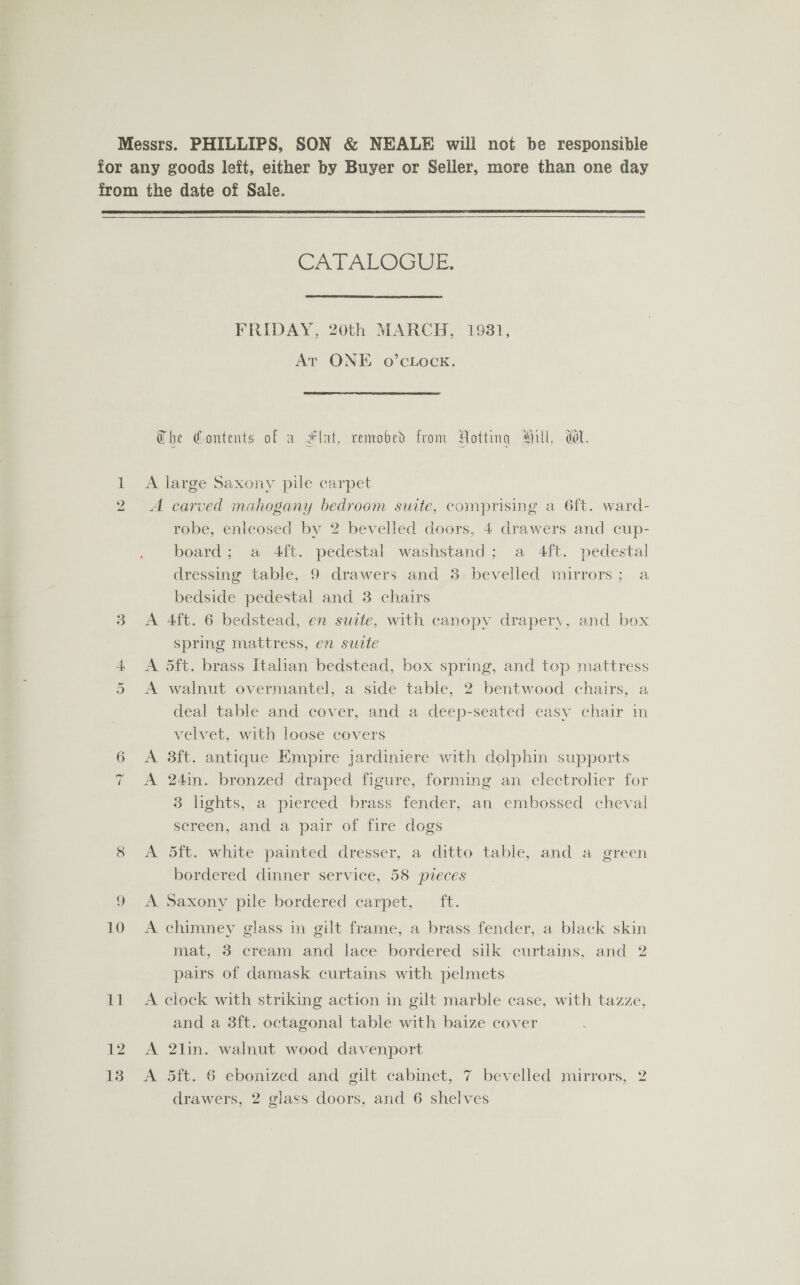  10 11 12 13 CATALOGUE. FRIDAY, 20th MARCH, 1931, At ONE o’cLock. The Contents of a Flat, remobed from Notting Hill, dt. A large Saxony pile carpet A carved mahogany bedroom suite, comprising a 6ft. ward- robe, enleosed by 2 bevelled doors, 4 drawers and cup- board; a 4ft. pedestal washstand; a 4ft. pedestal dressing table, 9 drawers and 3 bevelled mirrors; a bedside pedestal and 38 chairs A 4ft. 6 bedstead, en suite, with canopy drapery, and box spring mattress, en suate A 5ft. brass Itahan bedstead, box spring, and top mattress A walnut overmantel, a side table, 2 bentwood chairs, a deal table and cover, and a deep-seated easy chair in velvet, with loose covers A 38ft. antique Empire jardiniere with dolphin supports A 24in. bronzed draped figure, forming an electroher for 3 lights, a pierced brass fender, an embossed cheval screen, and a pair of fire dogs A 5ft. white painted dresser, a ditto table, and a green bordered dinner service, 58 pieces A Saxony pile bordered carpet, ft. A chimney glass in gilt frame, a brass fender, a black skin mat, 3 cream and lace bordered silk curtains, and 2 pairs of damask curtains with pelmets A clock with striking action in gilt marble case, with tazze, and a 38ft. octagonal table with baize cover A 2lin. walnut wood davenport A 5ft. 6 ebonized and gilt cabinet, 7 bevelled mirrors, 2 drawers, 2 glass doors, and 6 shelves