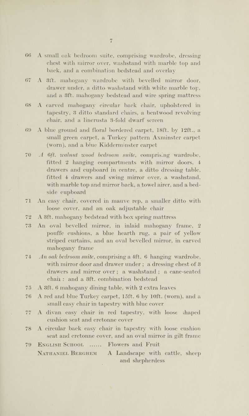 68 69 9 o A small oak bedroom suite, comprising wardrobe, dressing chest with mirror over, washstand with marble top and back, and a combination bedstead and overlay A 3it. mahogany wardrobe with bevelled mirror door, drawer under, a ditto washstand with white marble top. and a 3ft. mahogany bedstead and wire spring mattress A carved mahogany circular back chair, upholstered in tapestry, 3 ditto standard chairs, a bentwood revolving chair. and a linecrusta 3-fold dwarf screen A blue ground and floral bordered carpet, 18ft. by 12ft., a small green carpet, a Turkey pattern Axminster carpet (worn), and a blue Kidderminster carpet A 6ft. walnut wood bedroom suite, compris.ng wardrobe, fitted 2 hanging compartments with mirror doors, 4 drawers and cupboard in centre, a ditto dressing table, fitted 4 drawers and swing mirror over, a washstand, with marble top and mirror back, a towel airer, and a bed- side cupboard An easy chair, covered in mauve rep, a smaller ditto with loose cover, and an oak adjustable chair A 3ft. mahogany bedstead with box spring mattress An oval bevelled mirror, in inlaid mahogany frame, 2 pouffe cushions, a blue hearth rug, a pair of yellow striped curtains, and an oval bevelled mirror, in carved mahogany frame An oak bedroom suite, comprising a 4ft. 6 hanging wardrobe, with mirror door and drawer under ; a dressing chest of 3 drawers and mirror over; a washstand; a cane-seated chai: and a 3ft. combination bedstead A 3ft. 6 mahogany dining table, with 2 extra leaves A red and blue Turkey carpet, 15ft. 6 by 10ft. (worn), and a small easy chair in tapestry with blue cover A divan easy chair in red tapestry, with loose shaped cushion seat and cretonne cover A circular back easy chair in tapestry with loose cushion seat and cretonne cover, and an oval mirror in gilt frame ENGLISH SCHOOL ....:. Flowers and Fruit NATHANIEL BERGHEM A Landscape with cattle, sheep and shepherdess