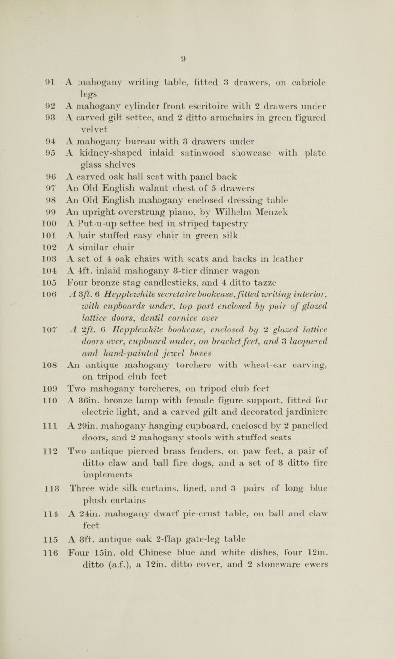 legs A mahogany cylinder front escritoire with 2 drawers under A carved gilt settee, and 2 ditto armchairs in green figured velvet A mahogany bureau with 3 drawers under A kidney-shaped inlaid satinwood showcase with plate glass shelves A carved oak hall seat with panel back An Old English walnut chest of 5 drawers An Old English mahogany enclosed dressing table An upright overstrung piano, by Wilhelm Menzek A Put-u-up settee bed in striped tapestry A hair stuffed easy chair in green silk A similar chair A set of 4 oak chairs with seats and backs in leather A 4ft. inlaid mahogany 3-tier dinner wagon Four bronze stag candlesticks, and 4 ditto tazze A 3ft.6 Hepplewhite secretaire bookcase, fitted writing interior, with cupboards under, top part enclosed by pair of glazed lattice doors, dentil cornice over A 2ft. 6 Hepplewhite bookcase, enclosed by 2 glazed lattice doors over, cupboard under, on bracket feet, and 3 lacquered and hand-painted jewel boxes An antique mahogany torchere with wheat-ear carving, on tripod club feet Two mahogany torcheres, on tripod club feet A 36in. bronze lamp with female figure support, fitted for electric light, and a carved gilt and decorated jardiniere A 29in. mahogany hanging cupboard, enclosed by 2 panelled doors, and 2 mahogany stools with stuffed seats Two antique pierced brass fenders, on paw feet, a pair of ditto claw and ball fire dogs, and a set of 3 ditto fire implements Three wide silk curtains, lined, and 3 pairs of long blue plush curtains 3 : A 24in. mahogany dwarf pie-crust table, on ball and claw feet A 8ft. antique oak 2-flap gate-leg table Four 15in. old Chinese blue and white dishes, four 12in. ditto (a.f.), a 12in. ditto cover, and 2 stoneware ewers