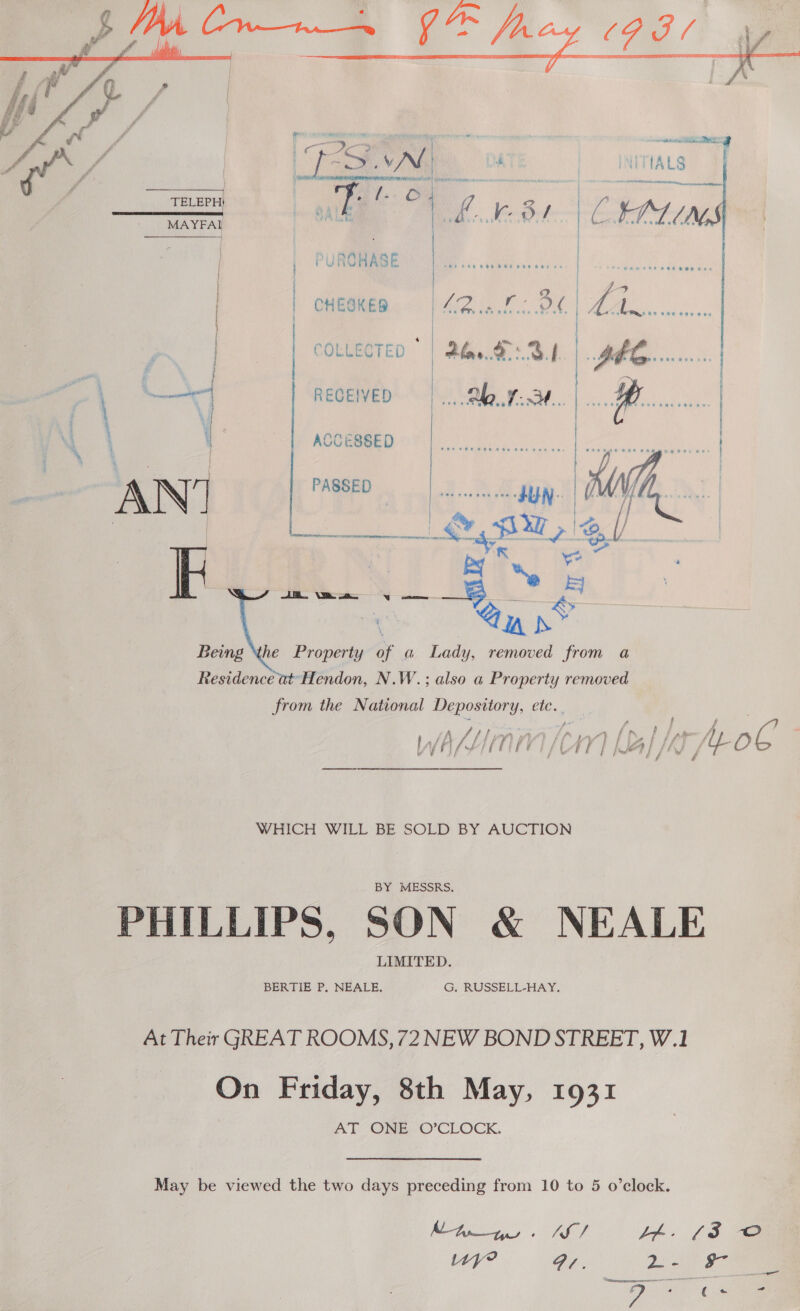  COLLECTED | Bh. '.3|  CCESSED é a A COE eens AN? | PASSED JUN. # li la ae ® @u x Being he Property af a Lady, removed from a Residence at Hendon, N.W.; also a Property removed from the National Depository, etc. _ WHICH WILL BE SOLD BY AUCTION BY MESSRS.  = Seeiieenedie atieeiaieee ee eee LIMITED. BERTIE P, NEALE, G. RUSSELL-HAY. On Friday, 8th May, 1931 AT ONE O’CLOCK. MA. AS Uy? Br. Cu *