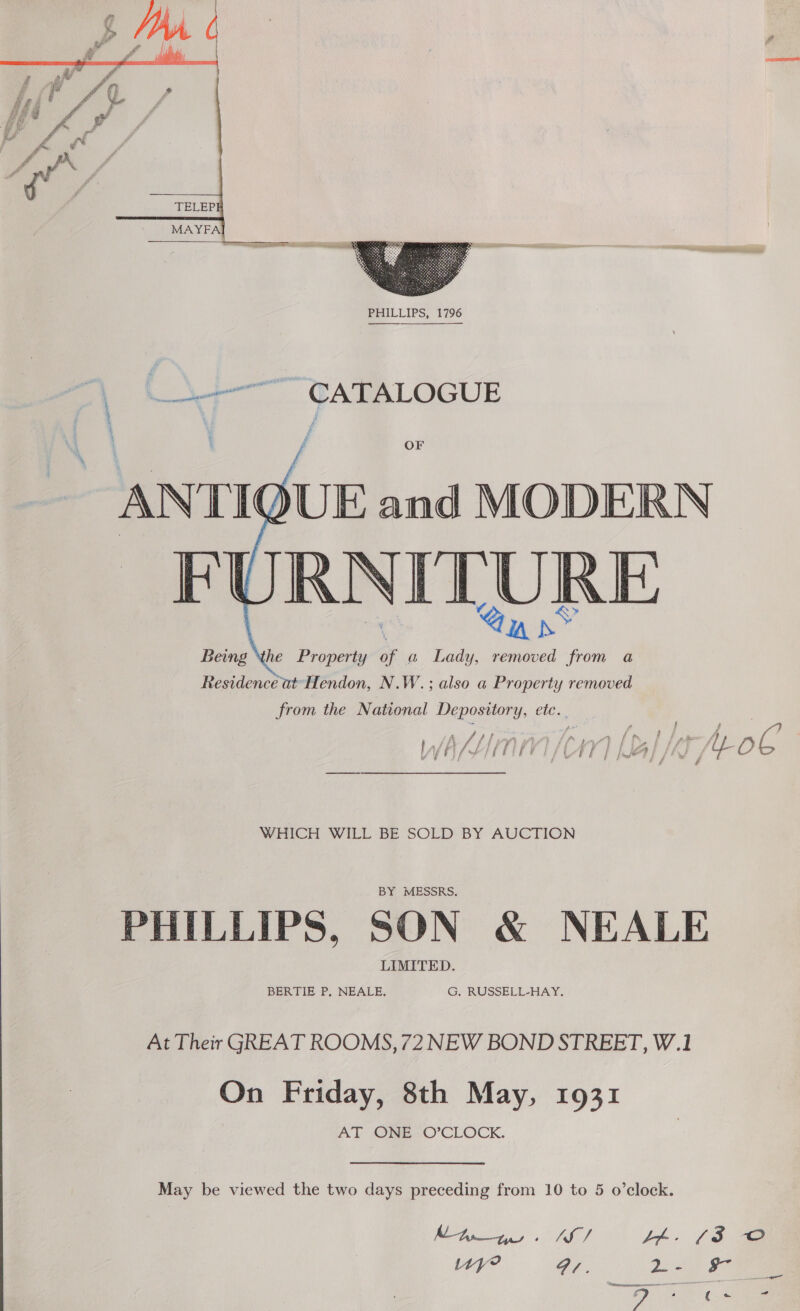  L\ + TATALOGUE OF  Residence at’ Hendon, N W.; ; also a Property Feuante from the National Depository, etc.. ait 4 t f f ~ PE FD SE tet . af ae 4 ; ois fi f f ; ae ft | } vil f ia f - £ry é iy IWASLHITUIVI HAY] al /E fC | i { '™ J é ss WHICH WILL BE SOLD BY AUCTION PHILLIPS, SON &amp; NEALE At Their GREAT ROOMS, 72 NEW BOND STREET, W.1 On Friday, 8th May, 1931 AT ONE “O’CLOCK. May be viewed the two days preceding from 10 to 5 o’clock. Me. SAE J4A. (3 O Uy? Fi. y De es Se ad