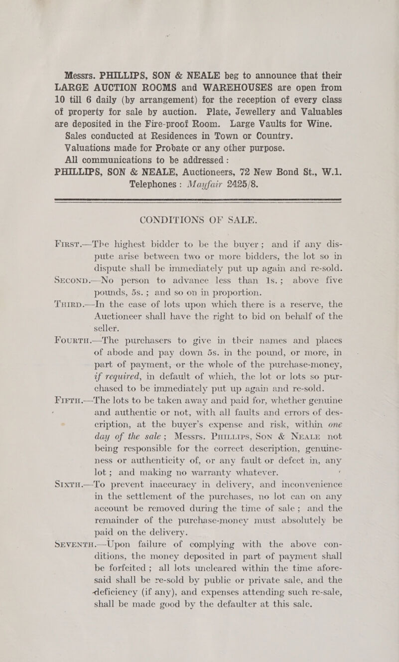 Messrs. PHILLIPS, SON &amp; NEALE beg to announce that their LARGE AUCTION ROOMS and WAREHOUSES are open from 10 till 6 daily (by arrangement) for the reception of every class of property for sale by auction. Plate, Jewellery and Valuables are deposited in the Fire-proof Room. Large Vaults for Wine. Sales conducted at Residences in Town or Country. Valuations made for Probate or any other purpose. All communications to be addressed : PHILLIPS, SON &amp; NEALE, Auctioneers, 72 New Bond St., W.1. Telephones: Mayfair 2425/8.  CONDITIONS OF SALE. First.—Thbe highest bidder to be the buyer; and if any dis- pute arise between two or more bidders, the lot so in dispute shall be immediately put up again and re-sold. SECOND.—No person to advance less than Is.; above five pounds, 5s.; and so on in proportion. Tuirp.—In the case of lots upon which there is a reserve, the Auctioneer shall have the right to bid on behalf of the seller. Fourtu.—The purchasers to give in their names and _ places of abode and pay down 5s. in the pound, or more, in part of payment, or the whole of the purchase-money, uf required, in default of which, the lot or lots so pwr- chased to be immediately put up again and re-sold. I'irru.—The lots to be taken away and paid for, whether genuine and authentic or not, with all faults and errors of des- cription, at the buyer’s expense and risk, within one day of the sale; Messrs. Puituies, Son &amp; NEALE not being responsible for the correct description, genuine- ness or authenticity of, or any fault or defect in, any lot; and making no warranty whatever. Sixtu.—To prevent inaccuracy in delivery, and inconvenience in the settlement of the purchases, no lot can on any account be removed during the time of sale; and the remainder of the purchase-money must absolutely be paid on the delivery. SEVENTH.—Upon failure of complying with the above con- ditions, the money deposited in part of payment shall be forfeited ; all lots uncleared within the time afore- said shall be re-sold by public or private sale, and the deficiency (if any), and expenses attending such re-sale, shall be made good by the defaulter at this sale.