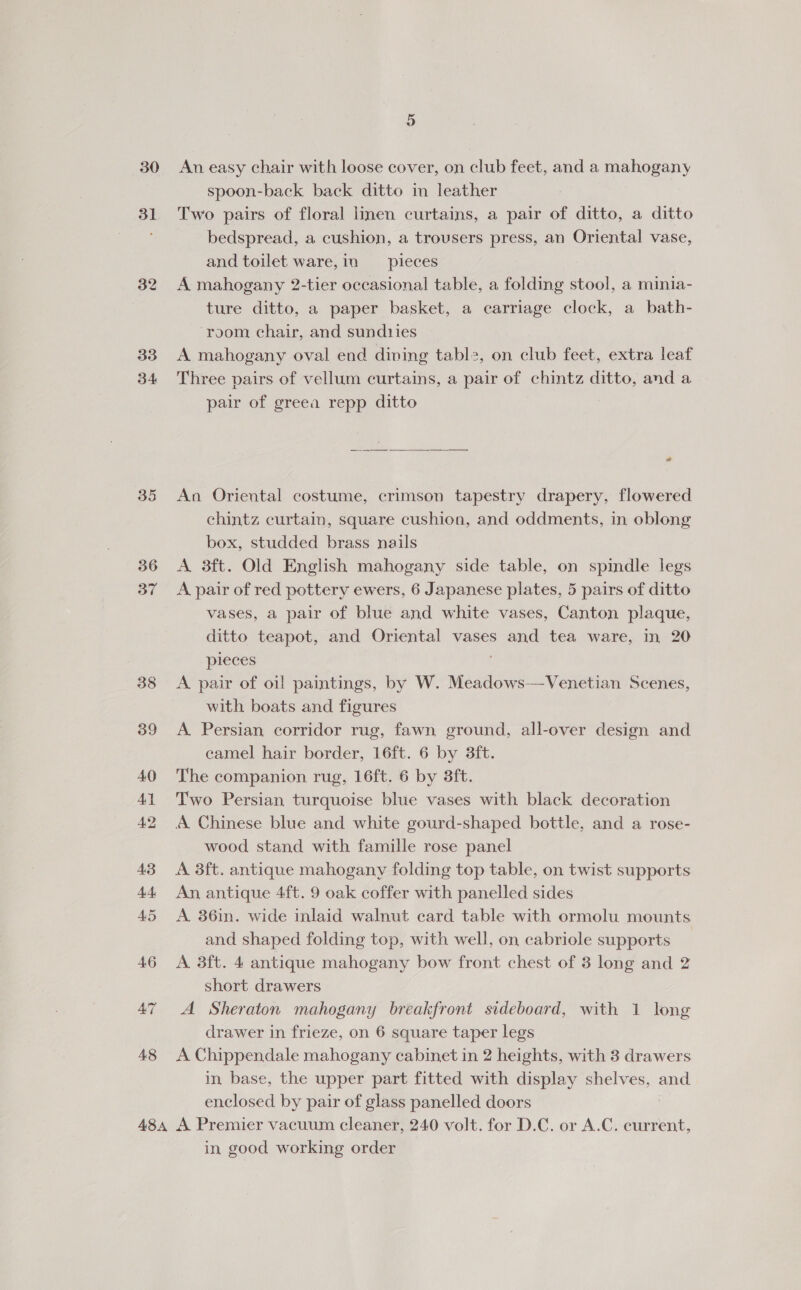 30 31 32 33 34 35 36 37 48 5 An easy chair with loose cover, on club feet, and a mahogany spoon-back back ditto in leather Two pairs of floral linen curtains, a pair of ditto, a ditto bedspread, a cushion, a trousers press, an Oriental vase, and toilet ware, in pieces A mahogany 2-tier occasional table, a folding stool, a minia- ture ditto, a paper basket, a carriage clock, a bath- ‘room chair, and sund1ies A mahogany oval end diving tabl2, on club feet, extra leaf Three pairs of vellum curtains, a pair of chintz ditto, and a pair of greea repp ditto 2 An Oriental costume, crimson tapestry drapery, flowered chintz curtain, square cushion, and oddments, in oblong box, studded brass nails A 3ft. Old English mahogany side table, on spindle legs A pair of red pottery ewers, 6 Japanese plates, 5 pairs of ditto vases, a pair of blue and white vases, Canton plaque, ditto teapot, and Oriental vases and tea ware, in 20 pieces A pair of oi! paintings, by W. Meadows—Venetian Scenes, with boats and figures A. Persian corridor rug, fawn ground, all-over design and camel hair border, 16ft. 6 by 3ft. The companion rug, 16ft. 6 by 3ft. Two Persian turquoise blue vases with black decoration A Chinese blue and white gourd-shaped bottle, and a rose- wood stand with famille rose panel A 38ft. antique mahogany folding top table, on twist supports An antique 4ft. 9 oak coffer with panelled sides A 36in. wide inlaid walnut card table with ormolu mounts and shaped folding top, with well, on cabriole supports A 3ft. 4 antique mahogany bow front chest of 3 long and 2 short drawers A Sheraton mahogany breakfront sideboard, with 1 long drawer in frieze, on 6 square taper legs A Chippendale mahogany cabinet in 2 heights, with 3 drawers in base, the upper part fitted with display shelves, and enclosed by pair of glass panelled doors in good working order