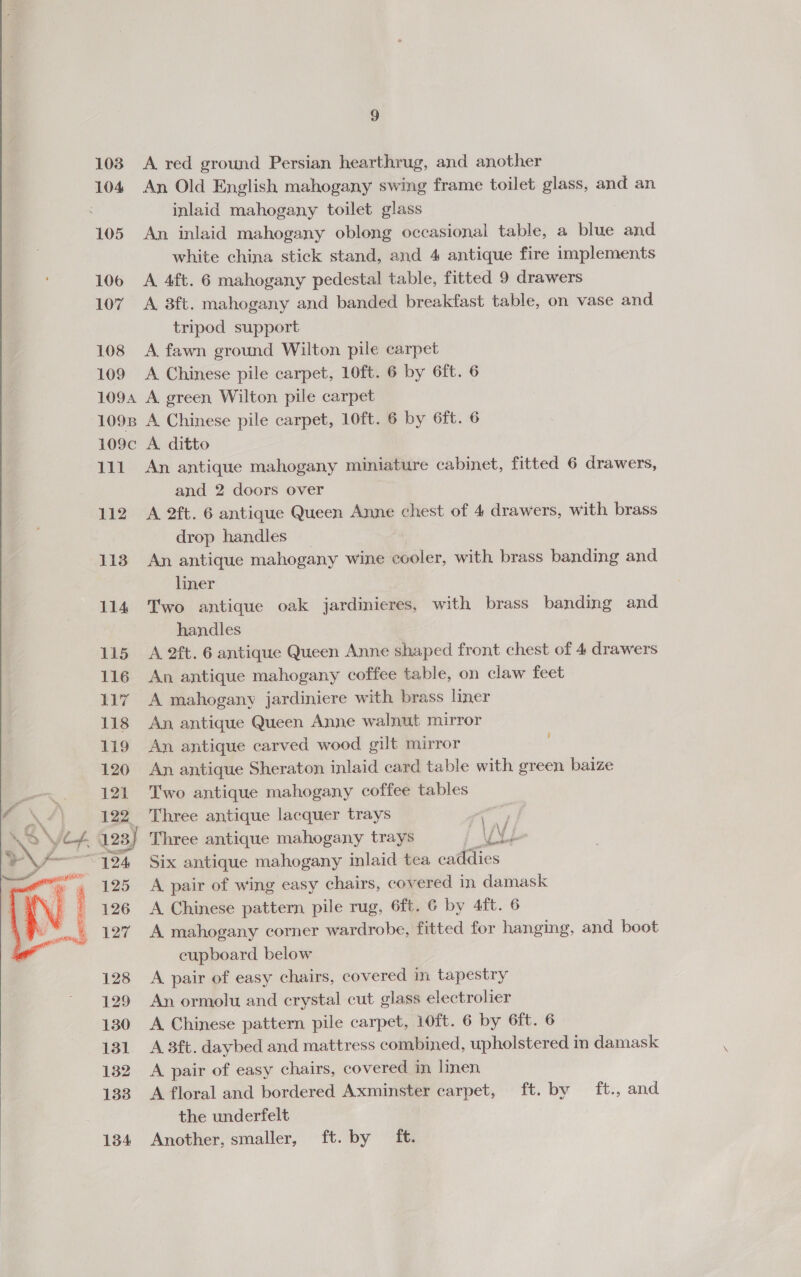   A red ground Persian hearthrug, and another An Old English mahogany swing frame toilet glass, and an inlaid mahogany toilet glass An inlaid mahogany oblong occasional table, a blue and white china stick stand, and 4 antique fire implements A 4ft. 6 mahogany pedestal table, fitted 9 drawers A. 3ft. mahogany and banded breakfast table, on vase and tripod support A fawn ground Wilton pile carpet A Chinese pile carpet, 10ft. 6 by 6ft. 6 A green Wilton pile carpet A Chinese pile carpet, 10ft. 6 by 6ft. 6 A. ditto An antique mahogany miniature cabinet, fitted 6 drawers, and 2 doors over A 2ft. 6 antique Queen Anne chest of 4 drawers, with brass drop handles _ An antique mahogany wine cooler, with brass banding and liner Two antique oak jardinieres, with brass banding and handles A 2ft. 6 antique Queen Anne shaped front chest of 4 drawers An antique mahogany coffee table, on claw feet A mahogany jardiniere with brass liner An, antique Queen Anne walnut mirror An antique carved wood gilt mirror An antique Sheraton inlaid card table with green baize Two antique mahogany coffee tables Three antique lacquer trays \ f Six antique mahogany inlaid tea tees A pair of wing easy chairs, covered in damask A Chinese pattern pile rug, 6ft. 6 by 4ft. 6 A mahogany corner wardrobe, fitted for hanging, and boot cupboard below A pair of easy chairs, covered in tapestry An ormolu and crystal cut glass electrolier A Chinese pattern pile carpet, 10ft. 6 by 6ft. 6 A 3ft. daybed and mattress combined, upholstered in damask A pair of easy chairs, covered in linen A floral and bordered AXmnaaey earpet, ft. by ft., and the underfelt Another, smaller, ft. by ft.