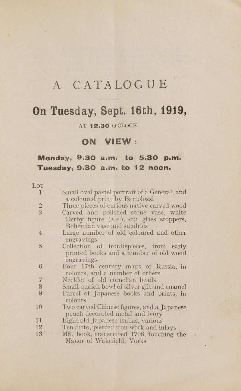 AT 12.30 O'CLOCK. ON VIEW: Lor amet Co bo (op) 7 Ooms) Small oval pastel portrait of a General, and a coloured print by Bartolozzi Three pieces of curious native carved wood Carved and polished stone vase, white Derby figure (4.F.), cut glass stoppers, Bohemian vase and sundries Large number of old coloured and other engravings Collection of frontispieces, from early printed books and a number of old wood engravings Four 17th century maps of Russia, in colours, and a number of others Necklet of old cornelian beads Small quaich bowl of silver gilt and enamel Parcel of Japanese books and prints, in colours Two carved Chinese figures, and a Japanese pouch decorated metal and ivory Eight old Japanese tsubas, various Ten ditto, pierced iron work and inlays MS. book, transcribed 1706, touching the Manor of Wakefield, Yorks