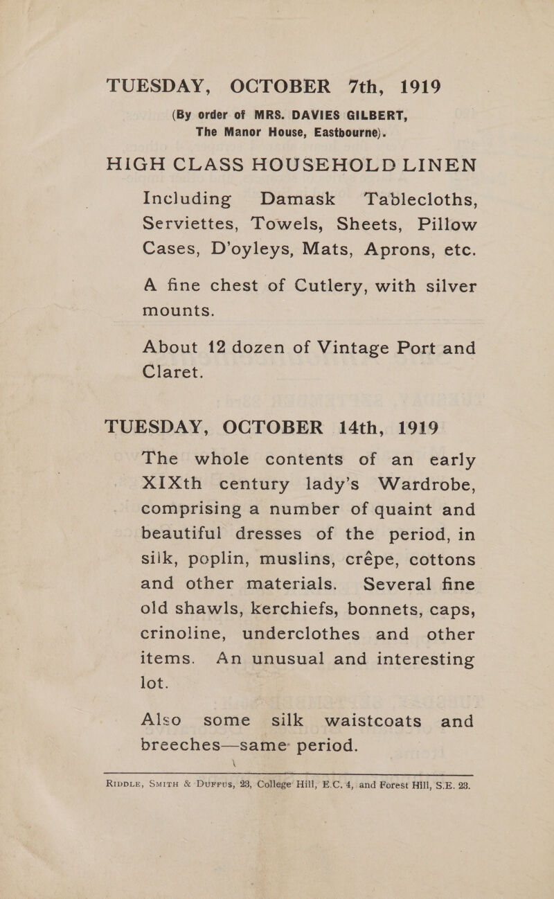TUESDAY, OCTOBER 7th, 1919 (By order of MRS. DAVIES GILBERT, The Manor House, Eastbourne). HiGH CLASS HOUSEHOLD LINEN Including Damask Tablecloths, serviettes, Towels, Sheets, Pillow Cases, D’oyleys, Mats, Aprons, etc. A fine chest of Cutlery, with silver mounts. About 12 dozen of Vintage Port and Claret. TUESDAY, OCTOBER 14th, 1919 The whole contents of an early XIXth century lady’s Wardrobe, comprising a number of quaint and beautiful dresses of the period, in silk, poplin, muslins, crépe, cottons. and other materials. Several fine old shawls, kerchiefs, bonnets, caps, crinoline, underclothes and other items. An unusual and interesting lot. Also some _ silk waistcoats and breeches—same: period. \ erie eee a eee ee RippLe, Smith &amp; Durrus, 23, College Hill, E.C, 4, and Forest Hill, S.E. 28.