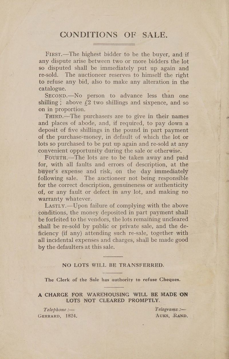 CONDITIONS OF SALE.  First.—The highest bidder to be the buyer, and if any dispute arise between two or more bidders the lot so disputed shall be immediately put up again and re-sold. The auctioneer reserves to himself the right to refuse any bid, also to make any alteration in the catalogue. SECOND.—No person to advance less than one shilling ; above £2 two shillings and sixpence, and so on in proportion. Tuirp.—The purchasers are to give in their names and places of abode, and, if required, to pay down a deposit of five shillings in the pound in part payment of the purchase-money, in default of which the lot or lots so purchased to be put up again and re-sold at any convenient opportunity during the sale or otherwise. FourtH.—The lots are to be taken away and paid for, with all faults and errors of description, at the buyer's expense and risk, on the day immediately following sale. The auctioneer not being responsible for the correct description, genuineness or authenticity of, or any fault or defect in any lot, and making no warranty whatever. LastLy.—Upon failure of complying with the above conditions, the money deposited in part payment shall be forfeited to the vendors, the lots remaining uncleared shall be re-sold by public or private sale, and the de- ficiency (if any) attending such re-sale, together with all incidental expenses and charges, shall be made good by the defaulters at this sale.  NO LOTS WILL BE TRANSFERRED.  The Clerk of the Sale has authority to refuse Cheques.  A CHARGE FOR WAREHOUSING WILL BE MADE ON LOTS NOT CLEARED PROMPTLY. Telephone :-— | Telegrams :— GERRARD, 1824. AUKS, RAND.