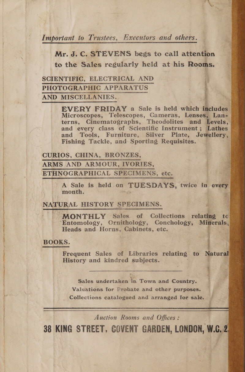 Re Important to Trustees, Executors and others.       Mr. J. C. STEVENS begs to call attention to the Sales regularly held at his Rooms. SCIENTIFIC, ————— AND    apie eigimemine re EVERY FRIDAY a Sale is held which i Microscopes, Telescopes, Cameras, Lenses, Lan- terns, Cinematographs, Theodolites and Levels, and every class of Scientific Instrument; Lathes and Tools, Furniture, Silver Plate, Jewellery, Fishing Tackle, and Sporting Requisites. CURIOS, CHINA, BRONZES, ARMS AND ARMOUR , IVORIES, ETHNOGRAPHICAL ‘SPECIMENS, ete. A Sale is held on | TUESDAYS, twice in eve y month. - .   NATURAL HISTORY SPECIMENS. : Z ~ MONTHLY Sales. of Collections relating te ‘Entomology, Crnithology, Conchology, ae hel Heads and Horns, Cabinets, etc.  BOOKS. Ri gheRabbnn ga ig Frequent Sales of Libraries relating to Natural History and kindred subjects. Sales undertaken in Town and Country. Valuations for Probate and other purposes. Collections catalogued and arranged for sale. }  Rection Goes ae ion: 38 KING STREET, COVENT GARDEN, LONDON, WO.2