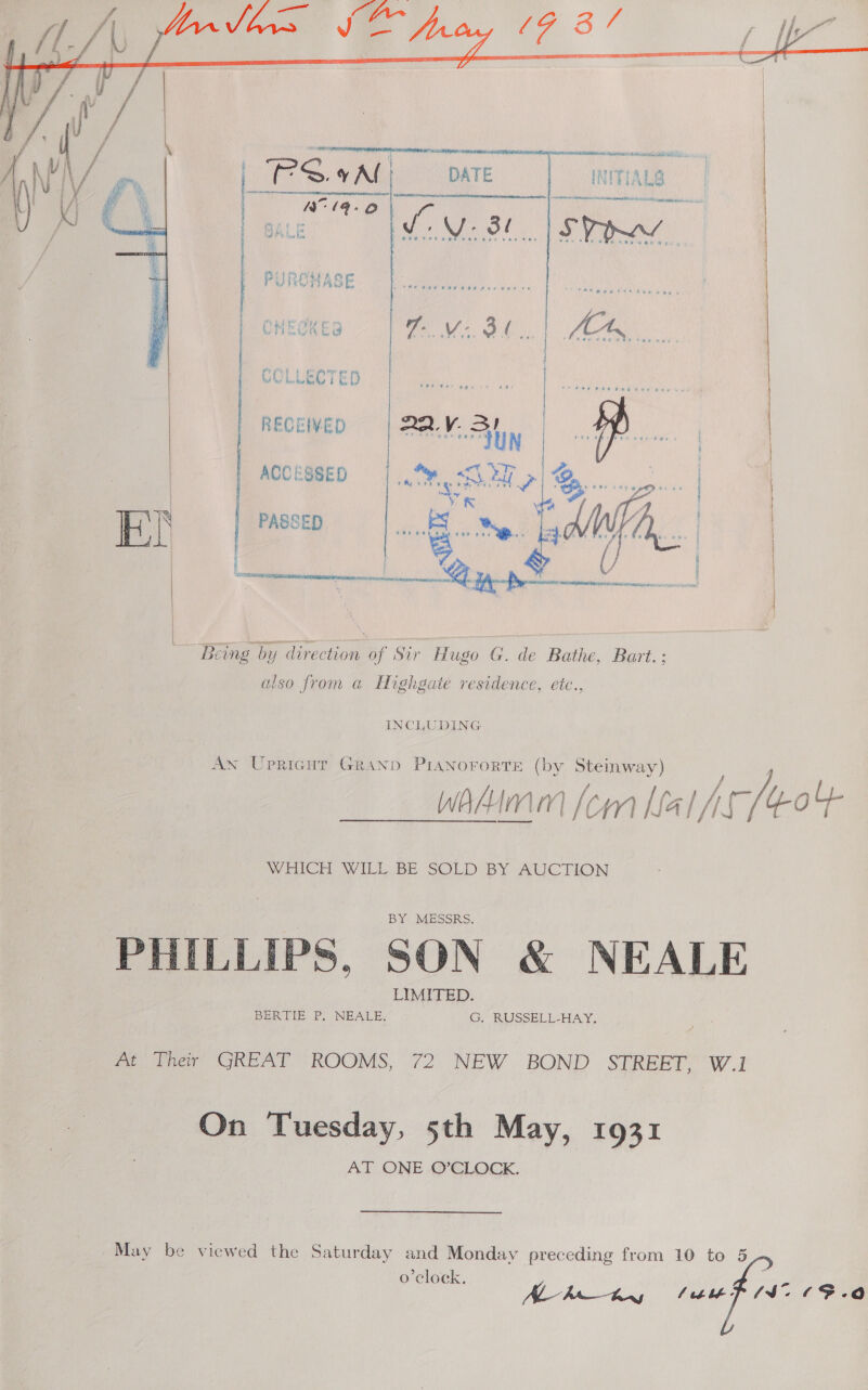       RERANCH elisa SRNL. ae. 3. vAl] DATE oe ne i ee ce 3 we tee haw  th Thi A Le | | STRAW Pil ped ‘ASE OHESKES \ ae ie or { ro : CC LLECT ET    4, | RECEIVED ee Pe ACCESSED «HSN | PASSED sie is Mig Di ID    Being by direction of Sir Hugo G. de Bathe, Bart. ; also from a Highgate residence, etc., INCLUDING An Upricut Granp PIANorortTE (by Steinway) Wwahimm fom Lalssj /: dott WHICH WILL BE SOLD BY AUCTION PHILLIPS, SON &amp; NEALE At Their’ GREAT ROOMS, 72 NEW BOND STREET, W.1 On Tuesday, 5th May, 1931 AT ONE O’CLOCK. May be viewed the Saturday and Monday preceding from 10 to 5 J 2 o'clock. AL-h bl: (S705. re)  