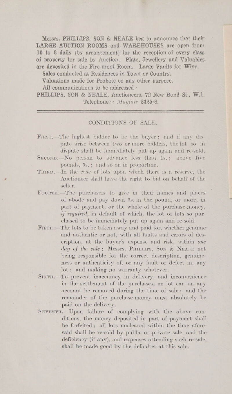 Messrs. PHILLIPS, SON &amp; NEALE beg to announce that ther LARGE AUCTION ROOMS and WAREHOUSES are open from 10 to 6 daily (by arrangement) for the reception of every class of property for sale by Auction. Plate, Jewellery and Valuables are deposited in the Fire-proof Room. Large Vaults for Wine. Sales conducted at Residences in Town or Country. Valuations made for Probate cr any other purpose. All communications to be addressed : PHILLIPS, SON &amp; NEALE, Auctioneers, 72 New Bond St., W.1. Telephones: Mayfair 2425/8.   CONDITIONS OF SALE. Fyrst.—The highest bidder to be the buyer; and if any dis- pute arise between two or more bidders, the lot so in dispute shall be immediately put up again and re-sold. SECOND.—No person to advance less than 1s.; above five pounds, 5s.; end so on in proportion. Tuirp.—In the case of lots upon which there is a reserve, the Auctioneer shall have the right to bid on behalf of the seller. Fourtu.—The purchasers to give in their names and _ places of abode and pay down 5s. in the pound, or more, in part of payment, or the whole of the purchase-money, uf required, in default of which, the lot or lots so pur- chased to be immediately put up again and re-sold. Firru.—tThe lots to be taken away and paid for, whether genuine and authentic or not, with all faults and errors of des- cription, at the buyver’s expense and risk, within one day of the sale; Messrs. Puiuiips, Son &amp; NEALE not being responsible for the correct description, genuine- ness or authenticity of, or any fault or defect in, any lot ; and making no warranty whatever. StIxtH.—To prevent inaccuracy in delivery, and inconvenience in the settlement of the purchases, no lot can on any account be removed during the time of sale; and the remainder of the purchase-money must absolutely be paid on the delivery. SEVENTH.—Upon failure of complying with the above con- ditions, the money deposited in part of payment shall be forfeited ; all lots uncleared within the time afore- said shall be re-sold by public or private sale, and the deficiency (if any), and expenses attending such re-sale, shall be made good by the defaulter at this sale.