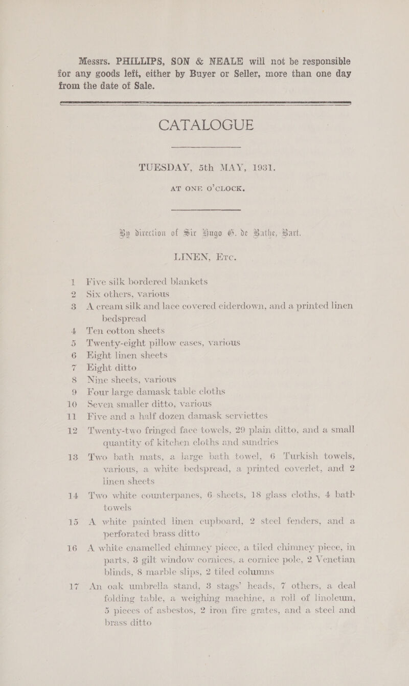 Messrs. PHILLIPS, SON &amp; NEALE will not be responsible for any goods left, either by Buyer or Seller, more than one day from the date of Sale.  CATALOGUE TUESDAY, 5th MAY, 19381. AT ONE O’CLOCK, Hy direction of Sir Yugo G. de Bathe, Part. LINEN, Etc. } Five silk bordered blankets 2 Six others, various 3 A cream silk and lace covered eiderdown, and a printed linen bedspread 4 Ten cotton sheets 5 Twenty-eight pillow cases, various 6 Kight linen sheets 7 Eight ditto 8 Nine sheets, various 9 Four large damask table cloths 10 Seven smaller ditto, various 11 Five and a half dozen damask serviettes 12 Twenty-two fringed face towels, 29 plain ditto, and a small quantity of kitchen cloths and sundries 13 Two bath mats, a large bath towel, 6 Turkish towels, various, a white bedspread, a printed coverlet, and 2 linen sheets 14 Two white counterpanes, 6 sheets, 18 glass cloths, 4 bath towels 15 <A white painted linen cupboard, 2 steel fenders, and a perforated brass ditto 16 A white enamelled chimney piece, a tiled chimney piece, in parts, 3 gilt window cornices, a cornice pole, 2 Venetian blinds, 8 marble slips, 2 tiled columns 17 An oak umbrella stand, 3 stags’ heads, 7 others, a deal folding table, a weighing machine, a roll of linoleum, 5 pieces of asbestos, 2 iron fire grates, and a steel and brass ditto