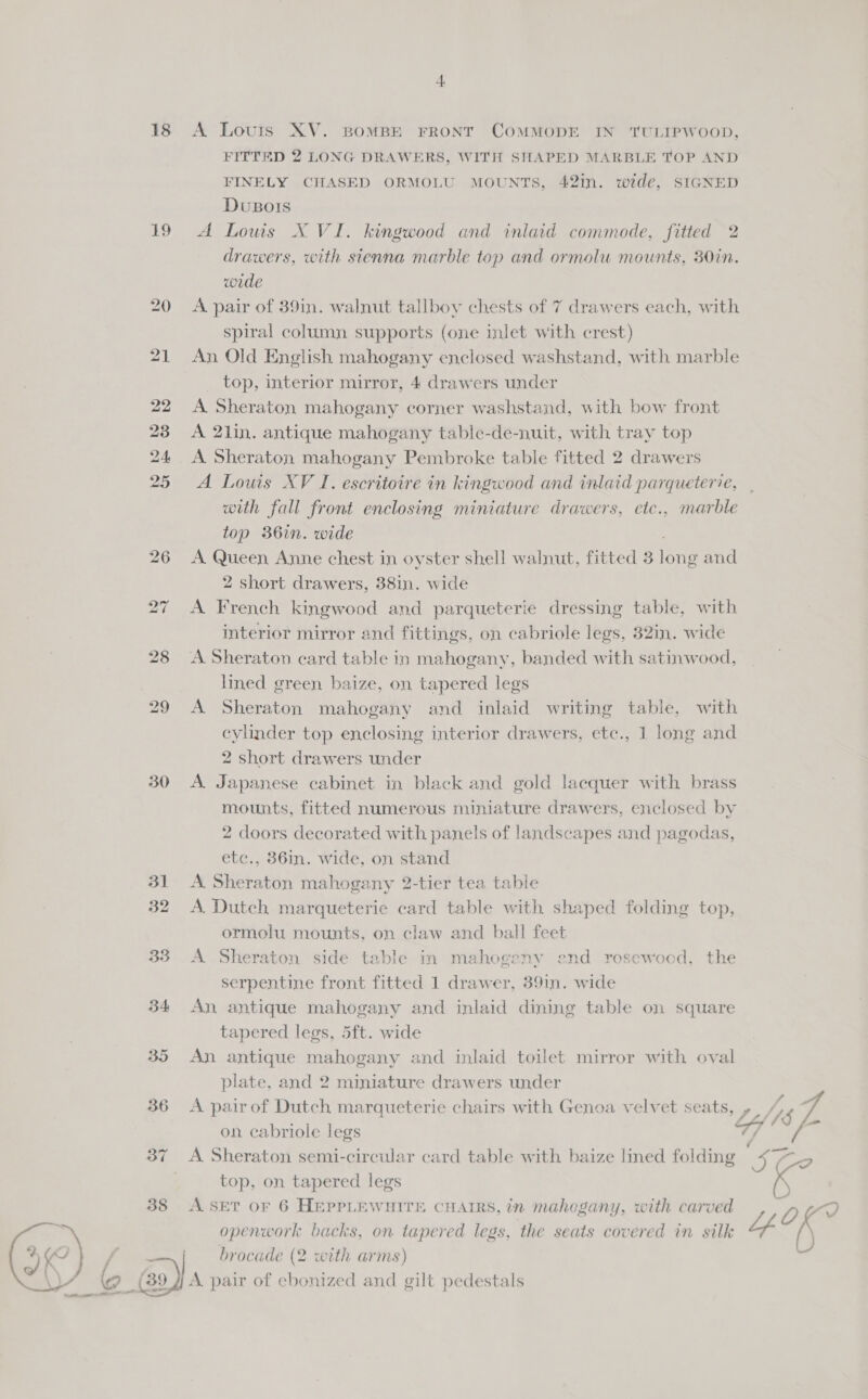  18 1.) 30 31 32 33 34 A Louis XV. BOMBE FRONT COMMODE IN TULIPWOOD, FITTED 2 LONG DRAWERS, WITH SHAPED MARBLE TOP AND FINELY CHASED ORMOLU MOUNTS, 42iIn. wide, SIGNED Dusois A Louis X VI. kingwood and inlaid commode, fitted 2 drawers, with sienna marble top and ormolu mounts, 30in. wide A pair of 39in. walnut tallboy chests of 7 drawers each, with spiral column supports (one inlet with crest) An Old English mahogany enclosed washstand, with marble A Sheraton mahogany corner washstand, with bow front A 21in. antique mahogany table-de-nuit, with tray top A Sheraton mahogany Pembroke table fitted 2 drawers A Louis XV I. escritoire in kingwood and inlaid parqueterie, with fall front enclosing miniature drawers, etc., marble top 36in. wide A Queen Anne chest in oyster shell walnut, fitted 3 long and 2 short drawers, 38in. wide A French kingwood and parqueterie dressing table, with interior mirror and fittings, on cabriole legs, 32in. wide A Sheraton. card table in mahogany, banded with satinwood, lined green baize, on tapered legs A Sheraton mahogany and inlaid writing table, with cylinder top enclosing interior drawers, etc., 1 long and 2 short drawers under A Japanese cabinet in black and gold lacquer with brass mounts, fitted numerous miniature drawers, enclosed by 2 doors decorated with panels of landscapes and pagodas, etc., 36in. wide, on stand A Sheraton mahogany 2-tier tea table A. Dutch marqueterie card table with shaped folding top, ormolu mounts, on claw and ball feet A Sheraton side table in mahogeny end rosewood, the serpentine front fitted 1 drawer, 39i1n. wide An antique mahogany and inlaid dining table on square tapered legs, 5ft. wide An antique mahogany and inlaid toilet mirror with oval plate, and 2 miniature drawers under on cabriole legs A Sheraton semi-circular card table with baize lined folding top, on tapered legs A SET OF 6 HEPPLEWHITE CHAIRS, in mahogany, with carved openwork backs, on tapered legs, the seats covered in silk brocade (2 with arms) A pair of ebonized and gilt pedestals a 4 _