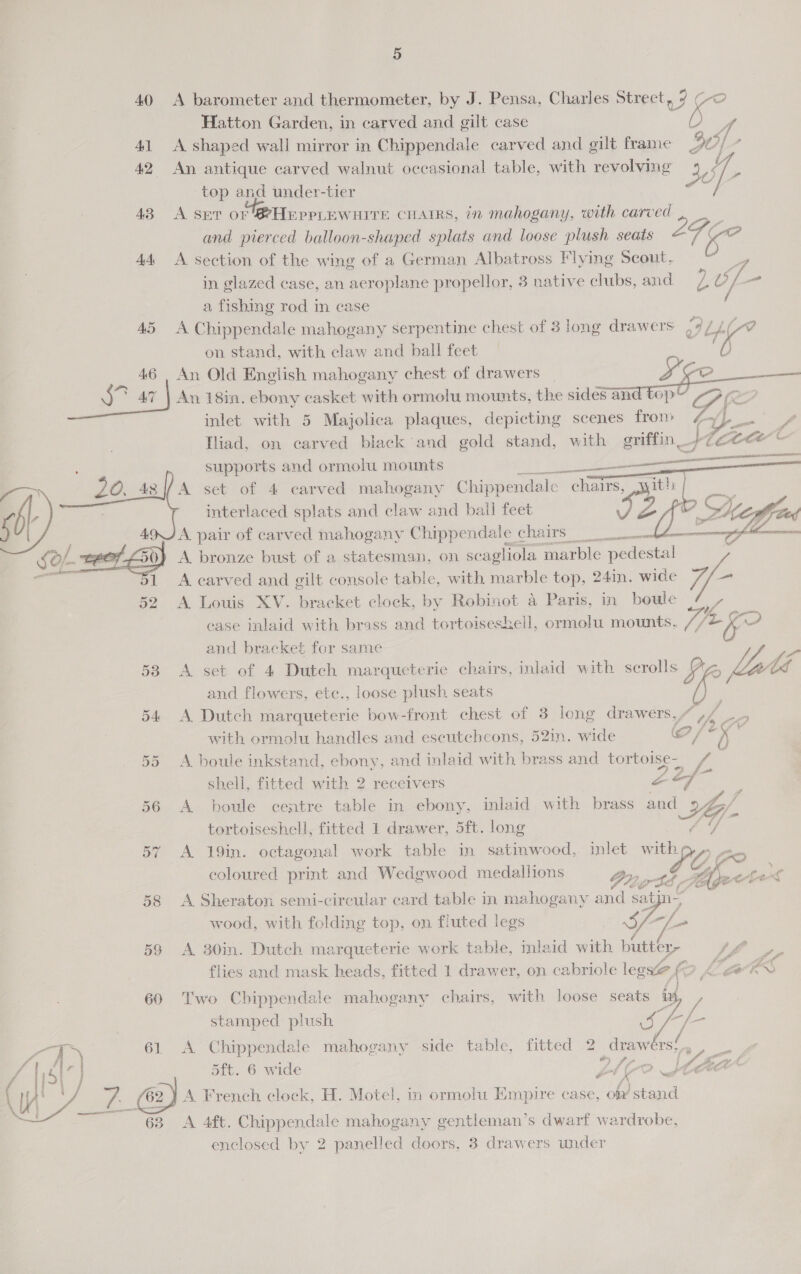 40 A barometer and thermometer, by J. Pensa, Charles Street, 9 (-o Hatton Garden, in carved and gilt case on y; 41 A shaped wall mirror in Chippendale carved and gilt frame HO; 42 An antique carved walnut occasional table, with revolving is top and under-tier 43 A sev or @HEppLEWwHITE CHAIRS, in mahogany, with carved and pierced balloon-shaped splats and loose plush seats yes oe 44 A section of the wing of a German Albatross Flying Scout. in glazed case, an aeroplane propellor, 3 native clubs, and yy v f- a fishing rod in case 45 A Chippendale mahogany serpentine chest of 3 long drawers of Li on stand, with claw and ball feet de 46 An Old English mahogany chest of drawers | esa [) ae oe 47 |) An 18in. ebony casket with ormolu mounts, the sides and top OVS inlet with 5 Majolica plaques, depicting scenes fron» rib Pee Iliad, on carved black and gold stand, with griffin ee ee supports and ormolu mounts TO A set of 4 carved mahogany Chippendale chairs, yyith Sb interlaced splats and claw and ball feet vy, Z wa) . aga A pair of carved mahogany Chippendale chairs beim ft ere A. bronze bust of a statesman, on scagliola marble pedestal -        1 <A carved and gilt console table, with marble top, 24in. wide 52 A Louis XV. bracket clock, by Robinot a Paris, in boule case inlaid with brass and tortoiseskell, ormolu mounts. //2 ke? and bracket for same 53 A set of 4 Dutch marqueterie chairs, inlaid with scrolls Yi latlé and flowers, etc., loose plush seats 54 A Dutch marqueterie bow-front chest of 3 long drawers, / ,, B. i> F404 with ormolu handles and escutcheons, 52in. wide o/ a; 55 A boule inkstand, ebony, and inlaid with brass and Bede oan fe ad shell, fitted with 2 receivers oo ¢ 56 A. boule centre table in ebony, inlaid with brass and A Gy. tortoiseshell, fitted 1 drawer, 5ft. long ff 57 A 19in. octagonal work table in satinwood, inlet with se coloured print and Wedgwood medallions Pru, of Ae 58 A Sheraton semi-circular card table in mahogany and as n-; wood, with folding top, on fluted legs Pare 4g /_. 59 A 30in. Dutch marqueterie work table, inlaid with butter tae flies and mask heads, fitted 1 drawer, on cabriole leg ve f r ke A aS 60 Two Chippendale mahogany chairs, with loose seats iy,   stamped plush 4S as “7 61 A Chippendale mahogany side table, fitted 2 draw rs; SI a 5ft. 6 wide VAG e Oo #1 f Ft t / ero . ° fj 3 | WY ws 62 } A French clock, H. Motel, in ormolu Empire case, on stand 68 A 4ft. Chippendale mahogany gentleman’s dwarf wardrobe, enclosed by 2 panelled doors, 3 drawers under