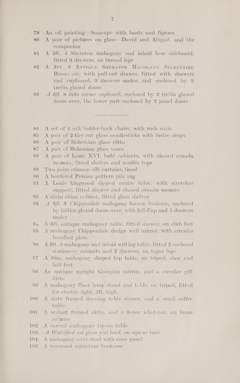 79 80 83 99 100 LOL 102 1038 104 105 ae An oil painting—Seascape with boats and figures A pair of pictures on glass—David and Abigail, and the companion A 3ft. 4 Sheraton mahogany and inlaid bow sideboard, fitted 3 drawers, on turned legs A 3rt. 6 ANTIQUE SHERATON MarvoGany SECRETAIRE Bookcase, with pull-out drawer, fitted with drawers and cupboard, 3 drawers under, and enclosed by 2 trellis glazed doors A 3ft. 8 ditto corner cupboard, énclosed by 2 trellis glazed doors over, the lower part enclosed by 2 panel doors  A set of 4 oak ladder-back chairs, with rush seats A pair of 2-tier cut glass candlesticks with lustre drops A pair of Bohemian glass ditto A pair of Bohemian glass vases A. pair of Louis XVI. buh! cabinets, with chased ormolu mounts, fitted shelves and marble tops Lwo pairs crimson silk curtains, lined A bordered Persian pattern pile rug A Louis kingwood shaped centre table, with stretcher support, fitted drawer and chased ormolu mounts A ditto china cabinet, fitted glass shelves A 3ft. 3 Chippendale mahogany bureau bookcase, enclosed by lattice glazed doors over, with fall-flap and 5 drawers under A. 3ft. antique mahogany table, fitted drawer, on club feet A mahogany Chippendale design wall mirror, with circular bevelled plate A. 3ft. 6 mahogany and inlaid writing table, fitted 2 enclosed stationery cabinets and 2 drawers, on taper legs A 39in. mahogany shaped top table, on tripod, claw and ball feet An antique upright Georgian mirror, and a circular gilt ditto A mahogany floor lamp stand and table, on tripod, fitted for electric light, 5ft. high A ditto framed dressing table mirror, and a small coffee table A walnut framed ditto, and a 8-tier what-not, on brass column A earved mahogany tip-up table A Waterford cut glass oval bewl, on square base A mahogany oval stool with cane panel A rosewood miniature bookcase