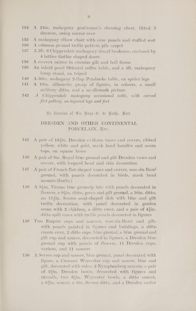 148 149 150 ee) A 24in. mahogany gentleman’s dressing chest, fitted 5 drawers, swing mirror over A mahogany elbow chair with cane panels and stuffed seat A crimson, ground trellis pattern pile carpet A. 5ft. 6 Chippendale mahogany dwarf bookcase, enclosed by 4 lattice Gothic shaped doors A convex mirror in circular gilt and ball frame An inlaid pearl Oriental coffee table, and a 4ft. mahogany lamp stand, on tripod A 30in. mahogany 2-flap Pembroke table, on spider legs A 16in. silhouette group of figures, in colours, a small military ditto, and a needlework picture A Chippendale mahogany occastonal table, with carved fret gallery, on tapered legs and feet Hy direction of Str Hugo G. de Bathe, Part. DRESDEN AND OTHER CONTINENTAL PORCELAIN, Etc. A pair of 134in. Dresden oviform vases end covers, ribbed yellow, white and gold, mask head handles and acorn tops, on square bases A pair of 9in. Royal blue ground and gilt Dresden vases and covers, with leopard head and skin decoration A pair of French flat-shaped vases and covers, rose-du-Barr! ground, with panels decorated in birds, mask head mounts (faulty) A 94in. Vienna blue groundp late with panels decorated in flowers, a 94in. ditto, green and gilt ground, a 10in. ditto, an 11d4in. Sevres oval-shaped dish with blue and gilt trellis decoration, with panel decorated in garden scene with 2 children, a ditto ewer, and a pair of 42in. ditto spill vases with trellis panels decorated in figures Two Empire cups and saucers, rose-du-Barri and gilt: with panels painted in figures and buildings, a ditto cream ewer, 2 ditto cups, blue ground, a blue ground and gilt cup and saucer, decorated in figures, a Dresden blue ground cup with panels of flowers, 11 Dresden cups, various, and 11 saucers A Sevres cup and saucer, blue ground, panel decorated with figure, a Crescent Worcester cup and saucer, blue and gilt, decorated with ruins, 2 Nymphenberg saucers, a pair of 23in. Dresden bowls, decorated with figures and utensils, two 84in. Worcester bowls, a ditto saucer, a 62in. saucer, a 6in. Sevres ditto, and a Dresden caster