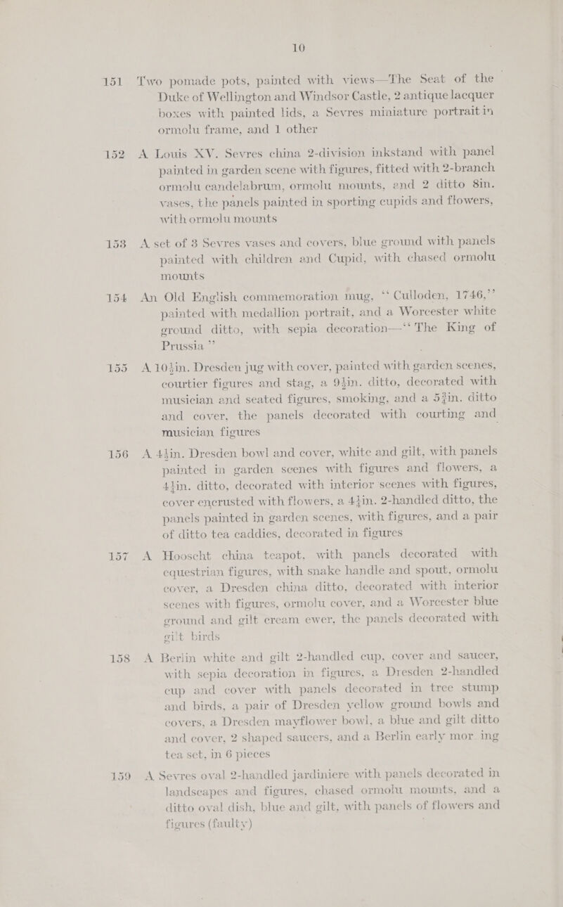 151 152 153 154 158 159 10 Two pomade pots, painted with views—The Seat of the Duke of Wellington and Windsor Castle, 2 antique lacquer boxes with painted lids, a Sevres miniature portraitin ormolu frame, and 1 other A Louis XV. Sevres china 2-division inkstand with panel painted in garden scene with figures, fitted with 2-branch ormolu candelabrum, ormolu mounts, end 2 ditto 8in. vases, the panels painted in sporting cupids and flowers, with ormolu mounts A set of 3 Sevres vases and covers, blue ground with panels painted with children and Cupid, with chased ormolu mounts An Old English commemoration mug, “‘ Culloden, 1746,” painted with medallion portrait, and a Worcester white eround ditto, with sepia decoration—‘* The King of Prussia ” A 104in. Dresden jug with cover, painted with garden scenes, courtier figures and stag, a 94in. ditto, decorated with musician and seated figures, smoking, and a 5fin. ditto and cover, the panels decorated with courting and musician, figures . A 4iin. Dresden bowl and cover, white and gilt, with panels painted in garden scenes with figures and flowers, a 4lin. ditto, decorated with interior scenes with figures, cover encrusted with flowers, a 44in. 2-handled ditto, the panels painted in garden scenes, with figures, and a pair of ditto tea caddies, decorated ia figures A Hooscht china teapot, with panels decorated with equestrian figures, with snake handle and spout, ormolu cover, a Dresden china ditto, decorated with interior scenes with figures, ormolu cover, and a Worcester blue eround and gilt cream ewer, the panels decorated with eit birds A Berlin white and gilt 2-handled cup, cover and saucer, with sepia decoration in figures, a Dresden 2-handled cup and cover with panels decorated in tree stump and birds, a pair of Dresden yellow ground bowls and covers, a Dresden mayflower bowl, a blue and gilt ditto and cover, 2 shaped saucers, and a Berlin early mor. ing tea set, In 6 pieces A Sevres oval 2-handled jardiniere with panels decorated in landscapes and figures, chased ormolu mounts, and a ditto oval dish, blue and gilt, with panels of flowers and figures (faulty)