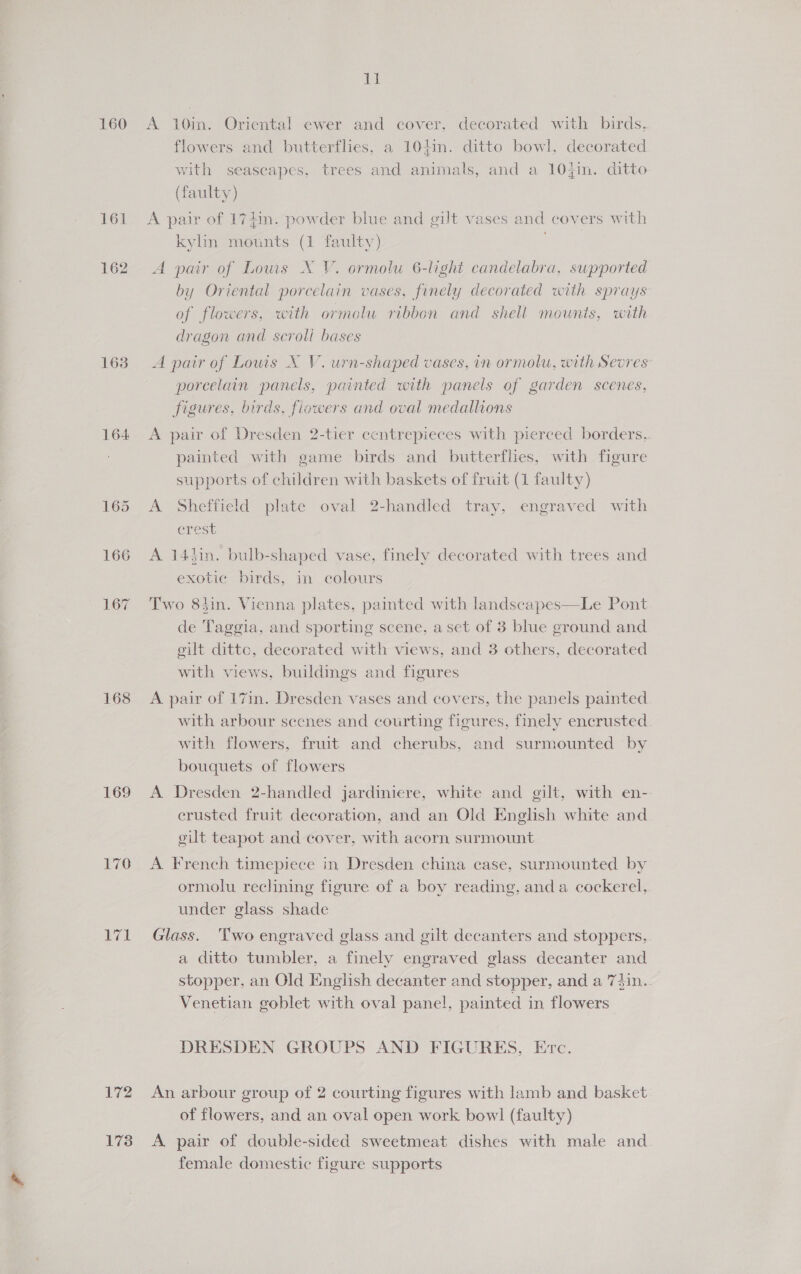 160 161 162 163 164 167 168 169 76 ETL 172 173 a ba A 10in. Oriental ewer and cover, decorated with birds, flowers and butterflies, a 104in. ditto bowl, decorated vith seascapes, trees and animals, and a 10}in. ditto (faulty) A pair of 174in. powder blue and gilt vases and covers with kylin mounts (1 faulty) . A pair of Lows X V. ormolu 6-light candelabra, supported by Oriental porcelain vases, finely decorated with sprays of flowers, with ormolu ribbon and shell mounts, with dragon and scroll bases A pair of Louis X V. urn-shaped vases, in ormolu, with Sevres’ porcelain panels, painted with panels of garden scenes, figures, birds, flowers and oval medallions A pair of Dresden 2-tier centrepieces with pierced borders, painted with game birds and butterflies, with figure supports of children with baskets of fruit (1 faulty) A Sheffield plate oval 2-handled tray, engraved with crest A 14tin. bulb-shaped vase, finely decorated with trees and exotic birds, in colours Two 83in. Vienna plates, painted with landscapes—Le Pont de Taggia, and sporting scene, a set of 3 blue ground and eilt dittc, decorated with views, and 3 others, decorated with views, buildings and figures A pair of 17in. Dresden vases and covers, the panels painted with arbour scenes and courting figures, finely encrusted with flowers, fruit and cherubs, and surmounted by bouquets of flowers A Dresden 2-handled jardiniere, white and gilt, with en-. crusted fruit decoration, and an Old English white and gilt teapot and cover, with acorn surmount A French timepiece in Dresden china case, surmounted by ormolu reclining figure of a boy reading, anda cockerel, under glass shade Glass. Two engraved glass and gilt decanters and stoppers, a ditto tumbler, a finely engraved glass decanter and stopper, an Old English decanter and stopper, and a 7din.. Venetian goblet with oval panel, painted in flowers DRESDEN GROUPS AND FIGURES, Erc. An arbour group of 2 courting figures with lamb and basket of flowers, and an oval open work bow! (faulty) A pair of double-sided sweetmeat dishes with male and. female domestic figure supports