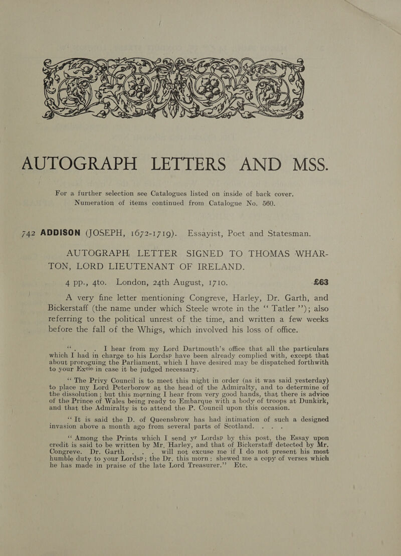  AUTOGRAPH LETTERS AND MSS. For a further selection see Catalogues listed on inside of back cover. Numeration of items continued from Catalogue No. 560. 742 ADDISON (JOSEPH, 1672-1719). Essayist, Poet and Statesman. AUTOGRAPH, LETTER SIGNED TO THOMAS WHAR- TON, LORD LIEUTENANT OF IRELAND. 4 pp., 4to. London, 24th August, 1710. £63 A very fine letter mentioning Congreve, Harley, Dr. Garth, and Bickerstaff (the name under which Steele wrote in the ‘‘ Tatler ’’); also referring to the political unrest of the time, and written a few weeks before the fall of the Whigs, which involved his loss of office. img . . . I hear from my Lord Dartmouth’s office that all the particulars which I had in charge to his Lordsp have been already complied with, except that about proroguing the Parliament, which I have desired may be dispatched forthwith to your Excie in case it be judged necessary. ‘The Privy Council is to meet this night in order (as it was said yesterday) to place my Lord Peterborow at the head of the Admiralty, and to determine of the dissolution ; but this morning I hear from very good hands, that there is advice of the Prince of Wales being ready to Embarque with a body of troops at Dunkirk, and that the Admiralty is to attend the P. Council upon this occasion. ‘“‘TIt is said the D. of Queensbrow has had intimation of such a designed invasion above a month ago from several parts of Scotland. : ‘‘ Among the Prints which I send yr Lordsp by this post, the Essay upon credit is said to be written by Mr, Harley, and that of Bickerstaff detected by Mr. Congreve. Dr. Garth . . . will not excuse me if I do not present his most humble duty to your Lordsp; the Dr, this morn: shewed me a copy of verses which he has made in praise of the late Lord Treasurer.’”’? Etc.