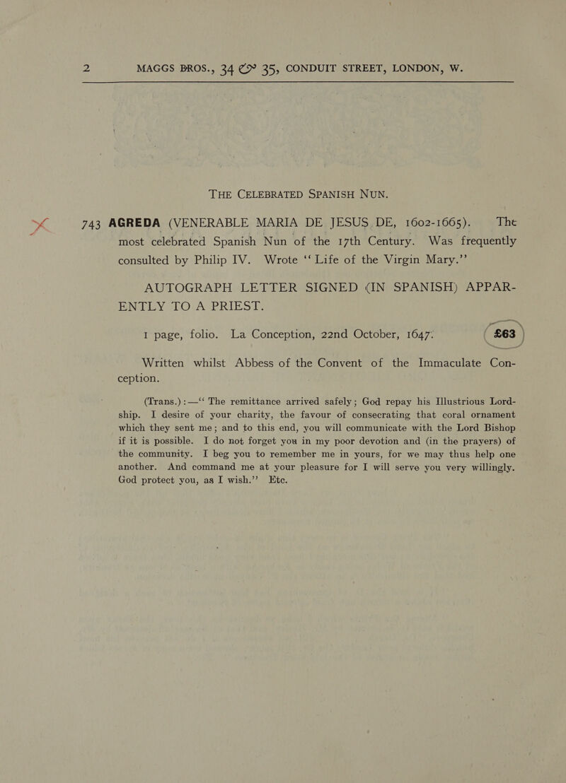 THE CELEBRATED SPANISH NUN. » 4 743 AGREDA (VENERABLE MARIA DE JESUS DE, 1602-1665). The most celebrated Spanish Nun of the 17th Century. Was frequently consulted by Philip IV. Wrote ‘‘ Life of the Virgin Mary.” AUTOGRAPH LETTER SIGNED (IN SPANISH) APPAR- Peet icy LOVAGPRIEST. we 1 page, folio. La Conception, 22nd October, 1647: ‘ £63 ; Written whilst Abbess of the Convent of the Immaculate Con- ception. (Trans.):—‘‘ The remittance arrived safely; God repay his Illustrious Lord- ship. I desire of your charity, the favour of consecrating that coral ornament which they sent me; and to this end, you will communicate with the Lord Bishop if it is possible. I do not forget you in my poor devotion and (in the prayers) of the community. I beg you to remember me in yours, for we may thus help one another. And command me at your pleasure for I will serve you very willingly. God protect you, as I wish.’’ Etc.