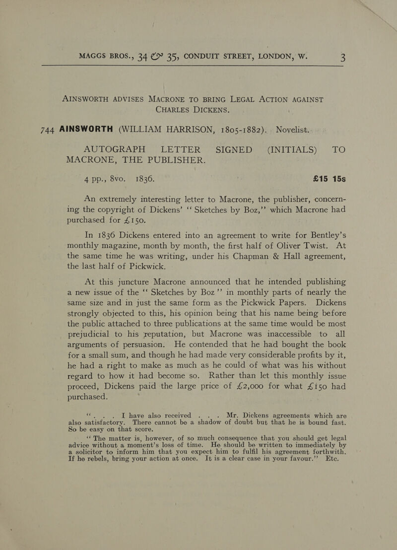 AINSWORTH ADVISES MACRONE TO BRING LEGAL ACTION AGAINST CHARLES DICKENS. 744 AINSWORTH (WILLIAM HARRISON, 1805-1882). . Novelist.: AU ROGRAPHS LETTER: SIGNED INEEIALS) «TO MACRONE, THE PUBLISHER. 4 pp., 8vo. 1836. | } £15 15s An extremely interesting letter to Macrone, the publisher, concern- ing the copyright of Dickens’ ‘‘ Sketches by Boz,’’ which Macrone had purchased for 4150. In 1836 Dickens entered into an agreement to write for Bentley’s monthly magazine, month by month, the first half of Oliver Twist. At the same time he was writing, under his Chapman &amp; Hall agreement, the last half of Pickwick. At this juncture Macrone announced that he intended publishing a new issue of the ‘‘ Sketches by Boz’’ in monthly parts of nearly the Same size and in just the same form as the Pickwick Papers. Dickens strongly objected to this, his opinion being that his name being before the public attached to three publications at the same time would be most prejudicial to his ‘reputation, but Macrone was inaccessible to all arguments of persuasion. He contended that he had bought the book for a small sum, and though he had made very considerable profits by it, he had a right to make as much as he could of what was his without regard to how it had become so. Rather than let this monthly issue proceed, Dickens paid the large price of 42,000 for what #150 had purchased. I have also received . . . Mr. Dickens agreements which are also satisfactory. There cannot be a shadow of doubt but that he is bound fast. So be easy on that score. ‘The matter is, however, of so much consequence that you should get legal advice without a moment’s loss of time. He should be written to immediately ‘by a solicitor to inform him that you expect him to fulfil his agreement forthwith. Tf he rebels, bring your action at once. I+ is a clear case in your favour.” Etc.