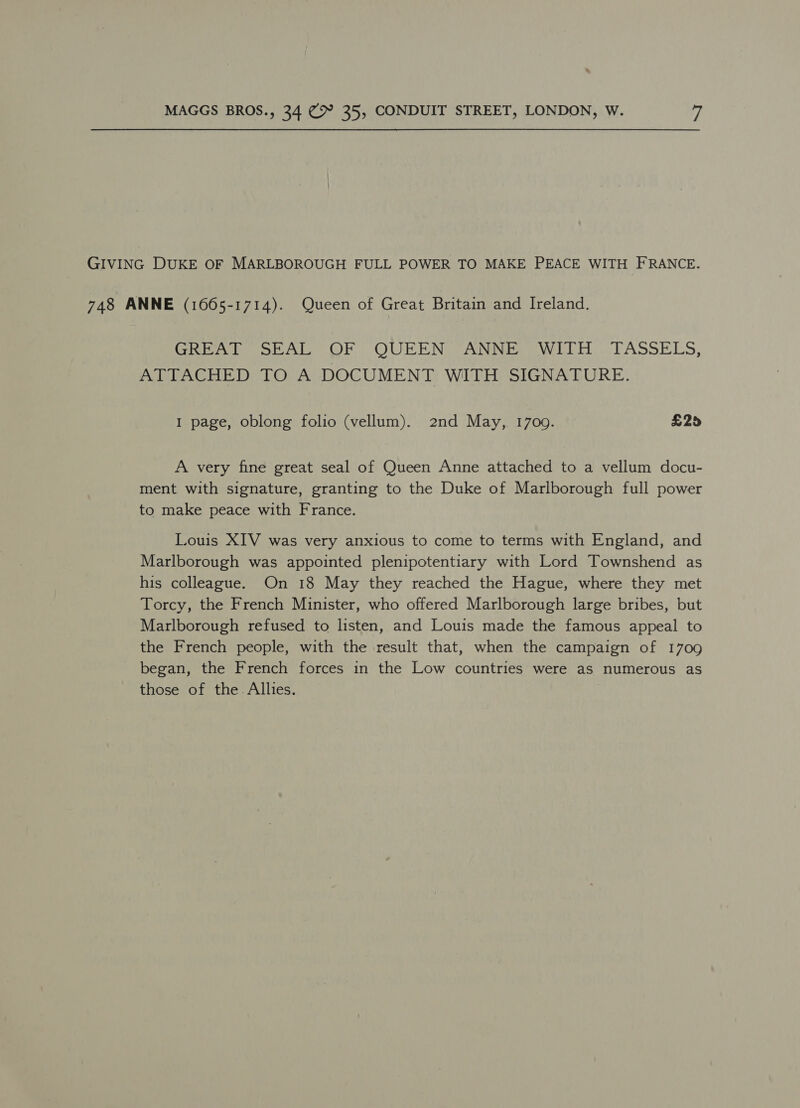 GIVING DUKE OF MARLBOROUGH FULL POWER TO MAKE PEACE WITH FRANCE. 748 ANNE (1665-1714). Queen of Great Britain and Ireland. Ce ies OL OUREN AN NEiaeWw Dh En ASSELS, ATTACHED TO A DOCUMENT WITH SIGNATURE. I page, oblong folio (vellum). 2nd May,. 1709. £25 A very fine great seal of Queen Anne attached to a vellum docu- ment with signature, granting to the Duke of Marlborough full power to make peace with France. Louis XIV was very anxious to come to terms with England, and Marlborough was appointed plenipotentiary with Lord Townshend as his colleague. On 18 May they reached the Hague, where they met Torcy, the French Minister, who offered Marlborough large bribes, but Marlborough refused to listen, and Louis made the famous appeal to the French people, with the result that, when the campaign of 1709 began, the French forces in the Low countries were as numerous as those of the. Allies.