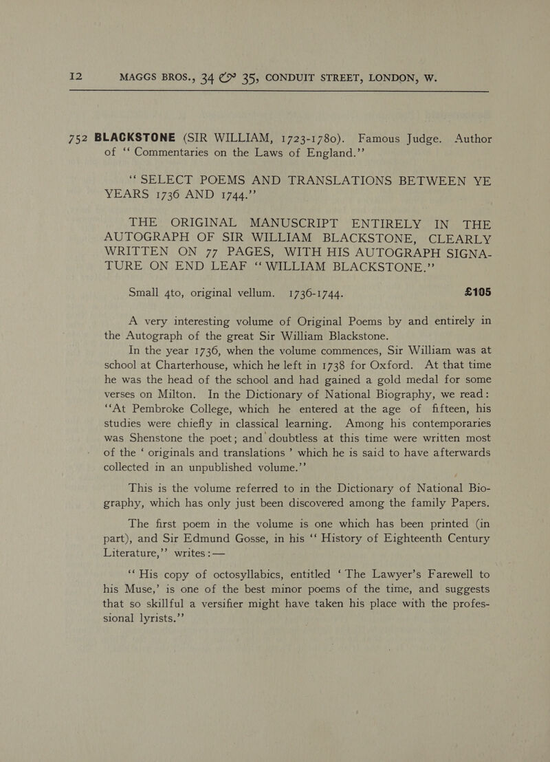  752 BLACKSTONE (SIR WILLIAM, 1723-1780). Famous Judge. Author of ‘‘ Commentaries on the Laws of England.”’’ ‘“SELECT POEMS AND TRANSLATIONS BETWEEN YE YEARS 1736 AND 1744.” THE. ORIGINAL MANUSCRIPT ENTIRELY IN THE AUTOGRAPH OF SIR WILLIAM BLACKSTONE, CLEARLY WRITTEN ON 77 PAGES, WITH HIS AUTOGRAPH SIGNA- TURE ON END LEAF ‘“ WILLIAM BLACKSTONE.” Small 4to, original vellum. 1736-1744. £105 A very interesting volume of Original Poems by and entirely in the Autograph of the great Sir William Blackstone. In the year 1736, when the volume commences, Sir William was at school at Charterhouse, which he left in 1738 for Oxford. At that time he was the head of the school and had gained a gold medal for some verses on Milton. In the Dictionary of National Biography, we read: ‘“‘At Pembroke College, which he entered at the age of fifteen, his studies were chiefly in classical learning. Among his contemporaries was Shenstone the poet; and doubtless at this time were written most of the ‘ originals and translations ’ which he is said to have afterwards collected in an unpublished volume.’’ This is the volume referred to in the Dictionary of National Bio- graphy, which has only just been discovered among the family Papers. The first poem in the volume is one which has been printed (in part), and Sir Edmund Gosse, in his ‘‘ History of Eighteenth Century Literature,’’ writes :— ‘* His copy of octosyllabics, entitled ‘ The Lawyer’s Farewell to his Muse,’ is one of the best minor poems of the time, and suggests that so skillful a versifier might have taken his place with the profes- sional lyrists.’’