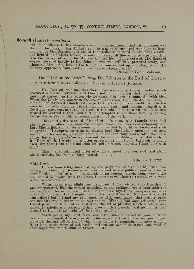  Boswell (James)—continued. and, in obedience to his Majesty’s commands, mentioned that Dr. Johnson was then in the library. His Majesty said he was at leisure, and would go to him; upon which Mr. Barnard took one of the candles that stood on the King’s table, and lighted his Majesty through a suite of rooms, till they came to a private door into the library, of which his Majesty had the key. Being entered, Mr. Barnard stepped forward hastily to Dr. Johnson, who was still in a profound study, and whispered him, ‘ Sir, here is the King,’ Johnson started up and stood still. His Majesty approached him, and at once was courteously easy.’’ (Boswell’s Life of Johnson). The ‘‘ Celebrated letter ’’ from Dr. Johnson to. the Earl of Chester- ., field is referred to as follows in Boswell’s Life of Johnson :— ‘* He [Johnson] told me, that there never was any particular incident which produced a quarrel between Lord Chesterfield and him; but that his Lordship’s continued neglect was the reason why he resolved to have no connection with him. When the Dictionary was upon the eve of publication, Lord Chesterfield, who, it is said, had flattered himself with expectations that Johnson would dedicate the work to him, attempted, in a courtly manner, to sooth, and insinuate himself with the Stage, conscious, as it should seem, of the cold indifference with which he had treated its learned author; and further. attempted to conciliate him, by writing two papers in The World, in recommendation of the work. . . ._ ‘¢ This courtly device failed of its effect. Johnson, who thought that ‘ all was false and hollow’ despised the honeyed words, and was even indignant that Lord Chesterfield should, for a moment, imagine that he could be the dupe of such an artifice. His expression to me concerning Lord Chesterfield, upon this occasion, was ‘ Sir, after making great professions, he had, for many years, taken no notice of me; but when my Dictionary came out, he fell a scribbling in The World about it. Upon which, I wrote him a letter expressed in civil terms, but such as might shew him that I did not mind what he said or wrote, and that I had done with him.’ ‘¢ This is that celebrated letter of which so much has been said, and about which curiosity has been so long excited. February 7, 1755. “My Lord, ; +4; ‘¢T have been lately informed, by the proprietor of The World, that two papers, in which my Dictionary is recommended to the publick, were written to your Lordship. To be so distinguished, is an honour, which, being very little accustomed to favours from the great, I know not well how to receive, or in what terms to acknowledge. ‘¢ When, upon some slight encouragement, I first visited your Lordship, I was overpowered, like the rest of mankind, by the enchantment of your address; and could not forbear to wish that I might boast myself Le vainqueur du vain- queur de la terre—that I might obtain that regard for which I saw the world contending; but I found my attendance so little encouraged, that neither pride nor modesty would suffer me to continue it. When I had once addressed your Lordship in publick, I had exhausted all the art of pleasing which a retired and uncourtly scholar can possess. I had done all that I could; and no man is well pleased to have his all neglected, be it ever so little. ‘Seven years, my Lord, have now past, since I waited in your outward rooms, or was repulsed from your door; during which time I have been pushing on my work through difficulties, of which it is useless to complain, and have brought it, at last, to the verge of publication, without one act of assistance, one word of encouragement, or one smile of favour.’’ Etc.