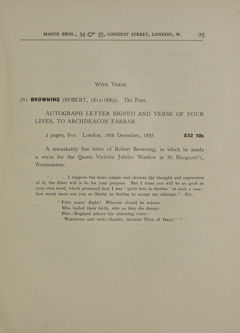  WITH VERSE. 761 BROWNING (ROBERT, 1812-1880). The Poet. AUTOGRAPH LETTER SIGNED AND VERSE OF FOUR LINES, TO ARCHDEACON FARRAR. 2 pages, 8vo. London, 18th December, 1887. £52 10s A remarkably fine letter of Robert Browning, in which he sends a verse for the Queen Victoria Jubilee Window in St. Margaret’s, Westminster. cs I suppose the more simple and obvious the thought and expression of it, the fitter will it be for your peat: But [I trust you will be as good as your own word, which promised that I was ‘ quite free to decline ’ in such a case: how much more are you at liberty to decline to accept my attempt.’ Etc. ‘* Fifty years’ flight! Wherein should he rejoice Who hailed their birth, who as they die decays This—England echoes his attesting voice: ‘Wondrous and well—thanks, Ancient Thou of Days!’ ”