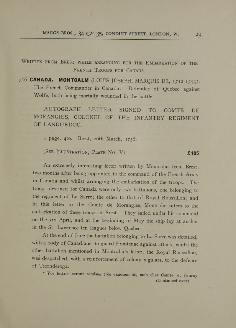  WRITTEN FROM BREST WHILE ARRANGING FOR THE EMBARKATION OF THE F RENCH TROOPS FOR CANADA. 750 GANADA. MONTCALM (LOUIS JOSEPH, MARQUIS DE, 1712-1750). The French Commander in Canada. Defender of Quebec against Wolfe, both being mortally wounded in the battle. AUTOGRAPH LETTER SIGNED TO COMTE DE MORANGIES, COLONEL OF THE INFANTRY REGIMENT OF LANGUEDOC: I page, 4to. Brest, 26th March, 1756. (SEE ILLUSTRATION, PLATE No. V). £105 An extremely interesting letter written by Montcalm from Brest, two months after being appointed to the command of the French Army in Canada and whilst arranging the embarkation of the troops. The troops destined for Canada were only two battalions, one belonging to the regiment of La Sarre; the other to that of Royal Roussillon; and in this letter to the Comte de Morangies, Montcalm refers to the embarkation of these troops at Brest. They sailed under his command on the 3rd April, and at the beginning of May the ship lay at anchor in the St. Lawrence ten leagues below Quebec. At the end of June the battalion belonging to La Sarre was detailed, with a body of Canadians, to guard Frontenac against attack, whilst the other battalion mentioned in Montcalm’s letter, the Royal Roussillon, was despatched, with a reinforcement of colony regulars, to the defence of Ticonderoga. ‘* Vos lettres seront remises trés exactement, mon cher Comte. et j’auray (Continued over)