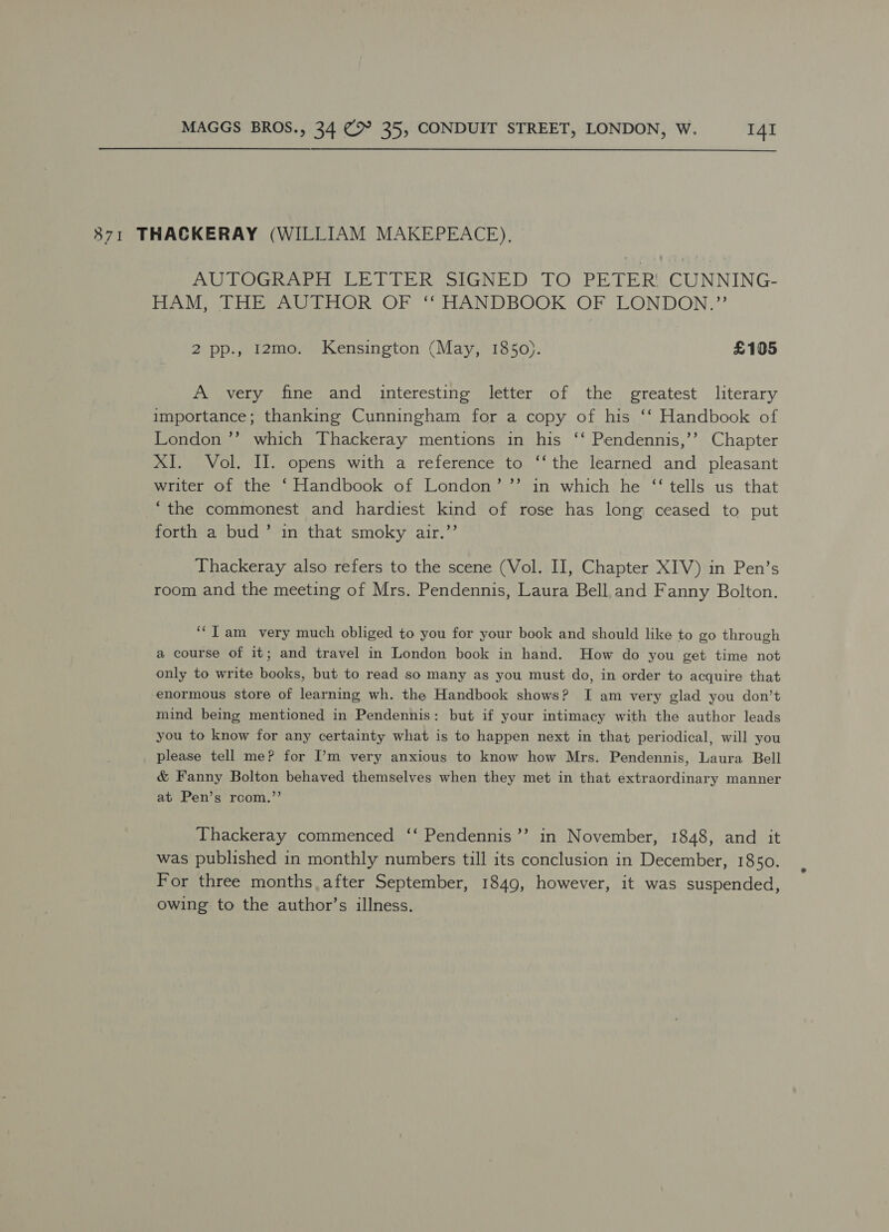 8371 THACKERAY (WILLIAM MAKEPEACE), UC ie or DPE Re SiGN iD LO PETER CUNNING- DAM, THbeAaGehnOR OF ‘ TTANDBOOK: OF LONDON.” 2 pp., 12mo. Kensington (May, 1850). £105 A very fine and interesting letter of the greatest literary importance; thanking Cunningham for a copy of his ‘‘ Handbook of London ’’ which Thackeray mentions in his ‘‘ Pendennis,’’ Chapter XI. Vol. II. opens with a reference to ‘‘the learned and pleasant writer of the ‘Handbook of London’ ”’ in which he “‘ tells us that “the commonest and hardiest kind of rose has long ceased to put forth a bud’ in that smoky air.”’ Thackeray also refers to the scene (Vol. II, Chapter XIV) in Pen’s room and the meeting of Mrs. Pendennis, Laura Bell. and Fanny Bolton. ‘“T am very much obliged to you for your book and should like to go through a course of it; and travel in London book in hand. How do you get time not only to write books, but to read so many as you must do, in order to acquire that enormous store of learning wh. the Handbook shows? I am very glad you don’t mind being mentioned in Pendennis: but if your intimacy with the author leads you to know for any certainty what is to happen next in that periodical, will you please tell me? for I’m very anxious to know how Mrs. Pendennis, Laura Bell & Fanny Bolton behaved themselves when they met in that extraordinary manner at Pen’s rcom.”’ Thackeray commenced ‘‘ Pendennis’’ in November, 1848, and it was published in monthly numbers till its conclusion in December, 1850. For three months, after September, 1849, however, it was suspended, owing to the author’s illness.