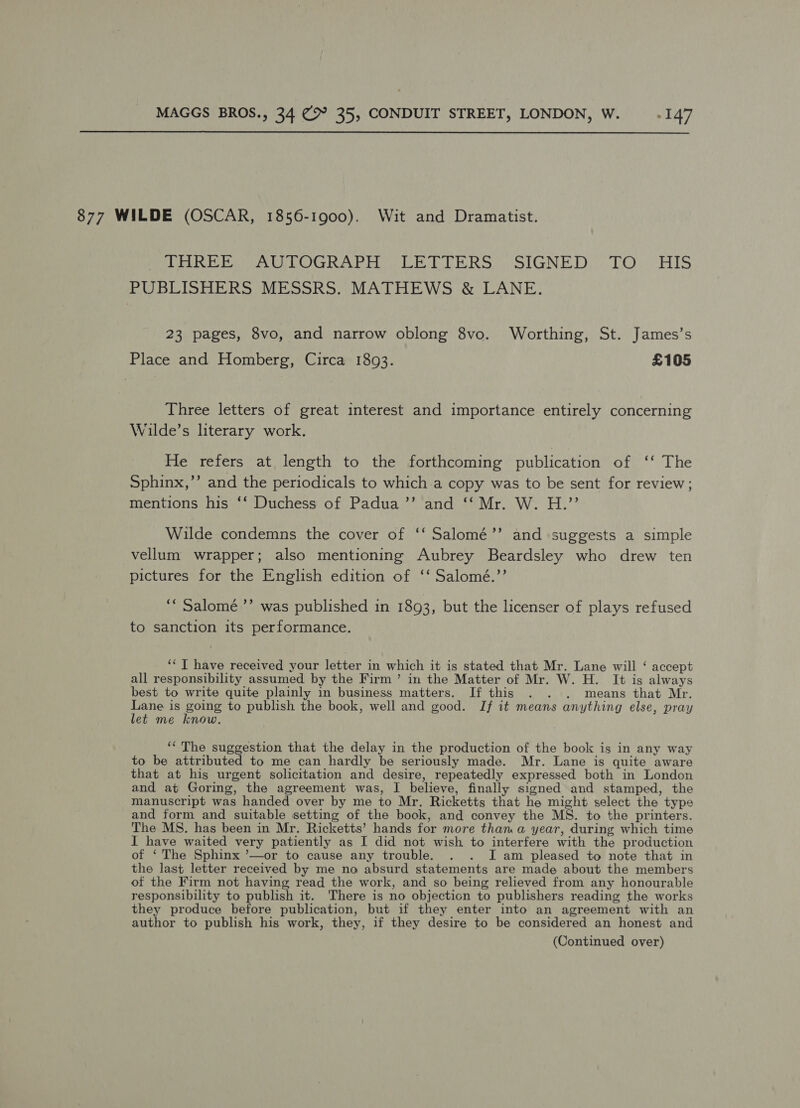  877 WILDE (OSCAR, 1856-1900). Wit and Dramatist. Perit LOGR APC Vil bana SIGNED) Oe HIS PUBLISHERS MESSRS. MATHEWS &amp; LANE. 23 pages, 8vo, and narrow oblong 8vo. Worthing, St. James’s Place and Homberg, Circa 1893. £105 Three letters of great interest and importance entirely concerning Wilde’s literary work. He refers at length to the forthcoming publication of ‘‘ The Sphinx,’’ and the periodicals to which a copy was to be sent for review; mentions his ‘‘ Duchess of Padua’’ and ‘‘ Mr. W. H.”’ Wilde condemns the cover of ‘‘ Salomé’’ and suggests a simple vellum wrapper; also mentioning Aubrey Beardsley who drew ten pictures for the English edition of ‘‘ Salomé.’’ bf ‘““ Salomé ’’ was published in 1893, but the licenser of plays refused to sanction its performance. ‘I have received your letter in which it is stated that Mr. Lane will ‘ accept all responsibility assumed by the Firm’ in the Matter of Mr. W. H. It is always best to write quite plainly in business matters. If this . . . means that Mr. os is going to publish the book, well and good. Jf it means anything else, pray et me know. | ‘‘ The suggestion that the delay in the production of the book is in any way to be attributed to me can hardly be seriously made. Mr. Lane is quite aware that at his urgent solicitation and desire, repeatedly expressed both in London and at Goring, the agreement was, I believe, finally signed and stamped, the manuscript was handed over by me to Mr. Ricketts that he might select the type and form and suitable setting of the book, and convey the MS. to the printers. The MS. has been in Mr. Ricketts’ hands for more than a year, during which time I have waited very patiently as I did not wish to interfere with the production of ‘ The Sphinx ’—or to cause any trouble. . . I am pleased to note that in the last letter received by me no absurd statements are made about the members of the Firm not having read the work, and so being relieved from any honourable responsibility to publish it. There is no objecticn to publishers reading the works they produce before publication, but if they enter into an agreement with an author to publish his work, they, if they desire to be considered an honest and (Continued over)
