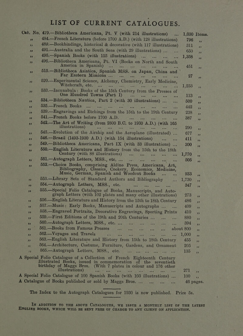 LIST OF CURRENT CATALOGUES. Cat. No, 479.—Bibliotheca Americana, Pt. V (with 214 illustrations) ... 1,030 Items. PH 484,—French Literature (before 1700 A.D.) (with 128 illustrations) (pico. 489.—Bookbindings, historical &amp; decorative (with 117 illustrations) 311 ,, ! 491.—Australia and the South Seas (with 29 illustrations) ... ... GAO nares 5; 495.—Spanish Books (with 155 illustrations) .., RE cers [5s aun es 496.—Bibliotheca Americana, Pt. VI fobyens on North ree South America in Spanish) oe AGU KT 3 515.—Bibliotheca Asiatica, Spanish Mss. on Japan, “China and Far Eastern Missions ... oy Sa eae 5 520.—Experimental Science, Alchemy, Chemistry, Early Madiotie, Witchcraft, etc. ... Sb Bb Samer f 533.—Incunabula: Books of the 15th Century from the Presses ¢ of One Hundred Towns (Part I) a EWS sf pe ve 534.—Bibliotheca Nautica, Part 2 (with 30 miiseranional> Speer OO a v5 535.—French Books .... 442 ,, ; 539.—Engravings and Bichinie re om fe 15th 3) ine 19th Gane 238 =, a 541.—French Books before 1700 A.D. ee B87 33 4 542.—The Art of Writing se 2800 B.C. to 1930 th. D. ) (with 165 illustrations) BOO eS, ct 545.—Evolution of the Arete and te A Seonlevis (atltateatedy Odie: “f 546.—Brazil (1493-1930 A.D.) (with 154 illustrations) Pua 411 _ ,, 3 549.—Bibliotheca Americana, Part IX (with 33 illustrations) . 300 SC, “3 550.—English Literature and History from re. 15th to the 18th Century (with 88 illustrations) ... she kar tO. ys or 551.—Autograph Letters, MSS., etc, Be ey. * 505, 35 552.—Choice Books concen EE Press, Cinemas Ark. Bibliography, Classics, Cookery, Economics, Medicine, Music, German, Spanish and Woodcut Books ...... 933. |5, - 603.—Library Sets of Standard Authors and Bibliography Meyod aes, Oia pe 554.—Autograph Letters, MSS., etc. 347 SC, . 555.—Special Folio Catalogue of Books, Monash ae Autos graph Letters (with 102 plates and many other illustrations) PAS ag Es 7 506.—English Literature and History from the 15th to 18th Century ASO Ses, s 557.—Music; Early Books, Manuscripts and Autographs ..._... 409K aos, a 508.—Engraved Portraits, Decorative Engravings, Sporting Prints 410 ,, a 559.—First Editions of the 19th and 20th Centuries ... ... ... 880 __,, “A 560.—-Autograph Letters, MSS., ete. 0.000 ee Oe ee 804 ,, a 561.—Books from Famous Presses PRON RE Ror acs eee ADOUL OU S53 ‘7 562.—Voyages and Travels ons yy eet a 8 Wem 563.—English Literature and EEO es ‘15th. 3 18th Century 455 a, 564.—Architecture, Costume, Furniture, Gardens, and Ornament 205 _ ,, 4 565.—Autograph Letters, MSS., etc. eee Laon es A Special Folio Catalogue of a Collection of French Righteenth Skee Illustrated Books, issued in commemoration of the _seventieth birthday of Maggs Bros. nae 7 Rae in colour and 176 other illustrations) pif GDR A Special Folio Catalogue of 100 Sraaisk eke! (with 103 ilnetratiinent LOG aA A Catalogue of Books published or sold by Maggs Bros. ... ... ... 0 ws 46 pages. The Index to the Autograph Catalogues for 1930 is now published. Price 5s. IN ADDITION TO THE ABOVE CATALOGUES, WE ISSUE A MONTHLY LIST OF THE LATEST ENGLISH BOOKS, WHICH WILL BE SENT FREE OF CHARGH TO ANY CLIENT ON APPLICATION,