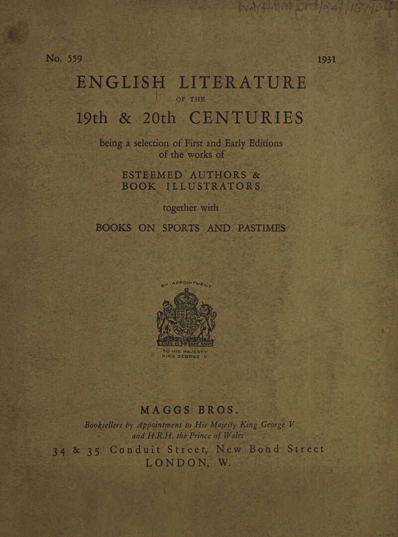  No. 559 | cede ENGLISH LITERATURE OF THE 19th &amp; 20th CENTURIES | being a slecion of First and Early Editions of the works of ESTEEMED AUTHORS &amp; BOOK ILLUSTRATORS ~ together with BOOKS ON SPORTS AND. PASTIMES  “ “TO-HIS MAJESTY KING GEORGE Vv MAGGS BROS. Booksellers by Appointment to His Majesty King George V and H.R.H. the Prince of Wales 34 &amp; 35 Conduit Street, New Bond Street LONDON, Ww.