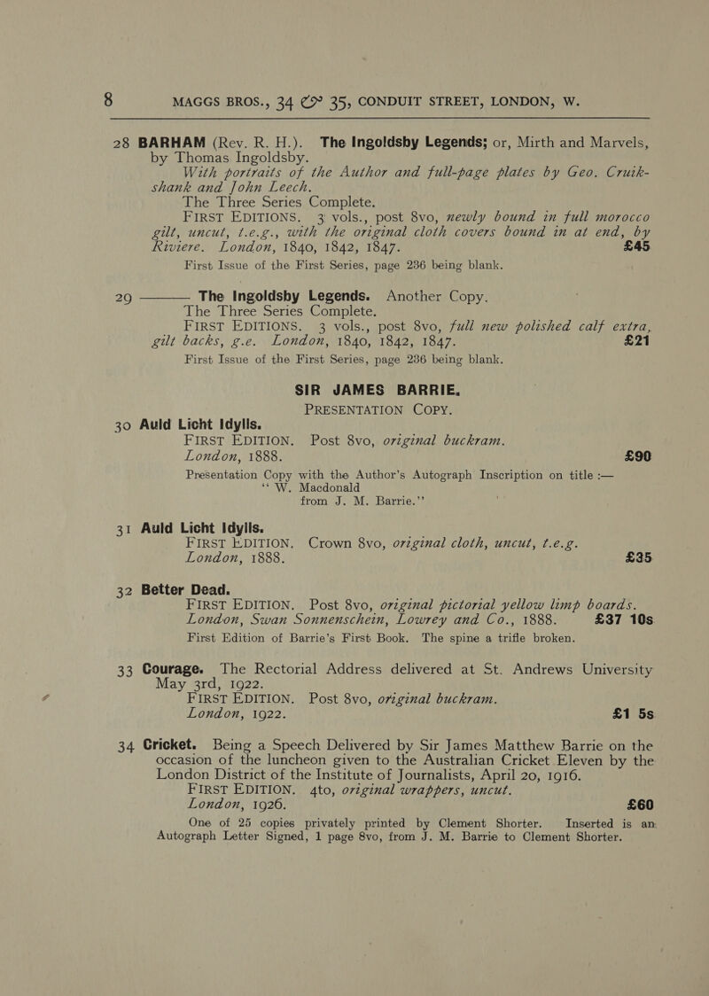 28 BARHAM (Rev. R. H.). The Ingoldsby Legends; or, Mirth and Marvels, by Thomas Ingoldsby. With portraits of the Author and full-page plates by Geo. Crutk- shank and John Leech. The Three Series Complete. FIRST EDITIONS. 3 vols., post 8vo, xewly bound in full morocco gilt, uncut, t.e.g., with the original cloth covers bound in at end, by Riviere. London, 1840, 1842, 1847. First Issue of the First Series, page 236 being blank. 29 ————. The Ingoldsby Legends. Another Copy. The Three Series Complete. FIRST EDITIONS. 3 vols., post 8vo, full new polished calf extra, gilt backs, g.e. London, 1840, 1842, 1847. £21 First Issue of the First Series, page 286 being blank. SIR JAMES BARRIE, PRESENTATION COPY. 30 Auld Licht Idylls. FIRST EDITION. Post 8vo, o7zgznal buckram. London, 1888. £90 Presentation Copy with the Author’s Autograph Inscription on title :— ‘* W. Macdonald from J. M. Barrie.’’ 31 Auld Licht Idyils. FIRST EDITION. Crown 8vo, o7zginal cloth, uncut, ¢.e.g. London, 1888. £35 32 Better Dead. FIRST EDITION. Post 8vo, ovzginal pictorial yellow limp boards. London, Swan Sonnenschein, Lowrey and Co., 1888. £37 10s First Edition of Barrie’s First Book. The spine a trifle broken. 33 Courage. The Rectorial Address delivered at St. Andrews University May 3rd, 1922. FIRST EDITION. Post 8vo, ovzgznal buckram. London, 1922. £1 5s. 34 Cricket. Being a Speech Delivered by Sir James Matthew Barrie on the occasion of the luncheon given to the Australian Cricket Eleven by the London District of the Institute of Journalists, April 20, 1916. FIRST EDITION. 4to, ovzginal wrappers, uncut. London, 1926. £60 One of 25 copies privately printed by Clement Shorter. Inserted is am Autograph Letter Signed, 1 page 8vo, from J. M. Barrie to Clement Shorter.