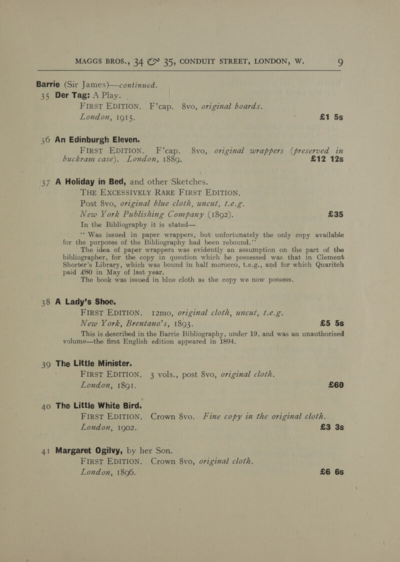 Barrie (Sir James)—continued. 35 Der Tag: A Play. | FIRST EDITION. F’cap. 8vo, ovzginal boards. London, 1915. £1 5s 30 An Edinburgh Eleven. FIRST EDITION. F’cap. 8vo, ovzginal wrappers (preserved in buckram case). London, 1880. £12 12s 37 A Holiday in Bed, and other Sketches. THE EXCESSIVELY RARE FIRST EDITION. Post 8vo, original blue cloth, uncut, ¢.e.g. New York Publishing Company (1892). £35 In the Bibliography it is stated— ‘‘ Was issued in paper wrappers, but unfortunately the only copy available for the purposes of the Bibliography had been rebound.’’ The idea of paper wrappers was evidently an assumption on the part of the bibliographer, for the copy in question which he possessed was that in Clement Shorter’s Library, which was bound in half morocco, t.e.g., and for which Quaritch paid £80 in May of last year. The book was issued in blue cloth as the copy we now possess. 38 A Lady’s Shoe. FIRST EDITION. 1I2mo, o7zginal cloth, uncut, t.e.g. New York, Brentano’s, 1803. £5 5s This is described in the Barrie Bibliography, under 19, and was an unauthorised volume—the first English edition appeared in 1894. 39 The Little Minister. FIRST EDITION. 3 vols., post 8vo, o7zginal cloth. London, 1801. £60 40 The Little White Bird. FIRST EDITION. Crown 8vo. Fine copy in the original cloth. London, 1902. 2 £3 3s 41 Margaret Ogilvy, by her Son. FIRST EDITION. Crown 8vo, o7zginal cloth. London, 1806. £6 6s