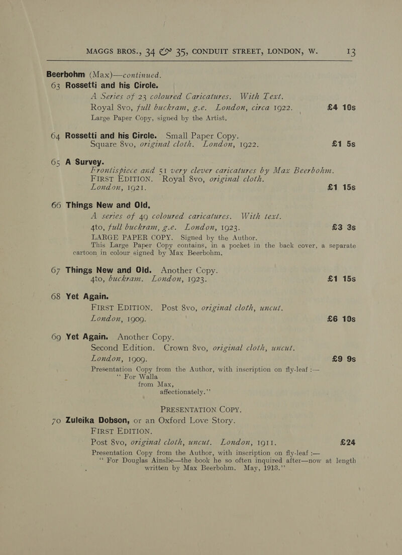 Beerbohm (Max)—continued. 63 Rossetti and his Circle. | A Series of 23 coloured C aricatures. With Text. Royal 8vo, full buckram, g.e. London, circa 1922. £4 10s Large Paper Copy, signed by the Artist. 64 Rossetti and his Circle. Small Paper Copy. Square 8vo, ovzginal cloth. London, 1922. £1 5s 65 A Survey. Frontispiece aid 531 very clever caricatures by Max Beerbohm. FIRST EDITION. Royal 8vo, o7vzginal cloth. London, 1g21. £1 15s 66 Things New and Old, A series of 49 coloured caricatures. With text. Ato, full buckram, g.e. London, 1923. £3 3s LARGE PAPER COPY. Signed by the Author. This Large Paper Copy contains, in a pocket in the back cover, a separate cartoon in colour signed by Max Beerbohm. 67 Things New and Olid. Another Cepy. 4to, buckram. London, 1923. £1 15s 68 Yet Again. FIRST EDITION. Post 8vo, ovzginual cloth, uncut. London, 1909. £6 10s 69 Yet Again. Another Copy. Second Edition. Crown 8vo, ovzginal cloth, uncut. London, 1909. £9 9s Presentation Copy from the Author, with inscription on fly-leaf :— ‘* For Walla from Max, affectionately.’’ PRESENTATION, COPY. 70 Luleika Dobson, or an Oxford Love Story. FIRST EDITION. | Post 8vo, orzginal cloth, uncut. London, 1911. £24 Presentation Copy from the Author, with inscription on fiy-leaf :— ‘* For Douglas Ainslie—the book he so often inquired after—now at length written by Max Beerbohm. May, 1913.”’