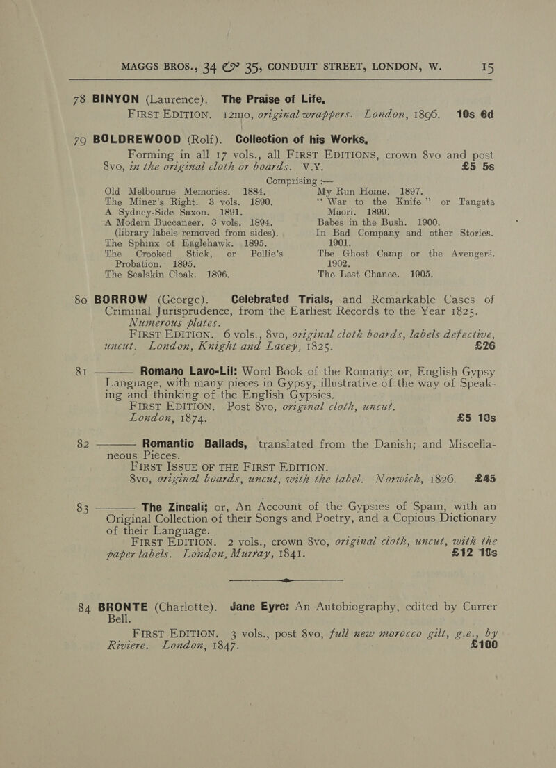 78 BINYON (Laurence). The Praise of Life. FIRST EDITION. 12mo, original wrappers. London, 1896. 10s 6d } 79 BOLDREWOOD (Rolf). Collection of his Works, Forming in all 17 vols., all FIRST EDITIONS, crown 8vo and post Svo, 2x the original cloth or boards. V.Y. £5 5s Comprising :— Old Melbourne Memories. 1884. My Run Home. 1897. The Miner’s Right. 3 vols. 1890. ‘“War to the Knife” or Tangata A Sydney-Side Saxon. 1891. Maori. 1899. A Modern Buccaneer. 3 vols. 1894. Babes in the Bush. 1900. (library labels removed from sides), In Bad Company and other Stories. The Sphinx of Eaglehawk. 1895. 1901. The Crooked Stick, or Pollie’s The Ghost Camp or the Avengers. Probation. 1895. 1902, The Sealskin Cloak. 1896. The Last Chance. 1905. 80 BORROW (George). Celebrated Trials, and Remarkable Cases of Criminal Jurisprudence, from the Earliest Records to the Year 1825. Numerous plates. FIRST EDITION. 6 vols., 8vo, ovzginal cloth boards, labels defective,  uncut. London, Knight and Lacey, 1825. £26 81 ———— Romano Lavo-Lil: Word Book of the Romany; or, English Gypsy Language, with many pieces in Gypsy, illustrative of the way of Speak- ing and thinking of the English Gypsies. FIRST EDITION. Post 8vo, original cloth, uncut. London, 1874. £5 10s Baa Romantic Ballads, translated from the Danish; and Miscella- neous Pieces. FIRST ISSUE OF THE FIRST EDITION. 8vo, original boards, uncut, with the label. Norwich, 1826. £45 83 ———— The Zincali; or, An Account of the Gypsies of Spain, with an Original Collection of their Songs and, Poetry, and a Copious Dictionary of their Language. FIRST EDITION. 2 vols., crown 8vo, o7iginal cloth, uncut, with the paper labels. London, Murray, 1841. £12 10s 84 BRONTE (Charlotte). Jane Eyre: An Autobiography, edited by Currer Bell. FIRST EDITION. 3 vols., post 8vo, full new morocco gilt, g.e., by Riviere. London, 1847. | £100