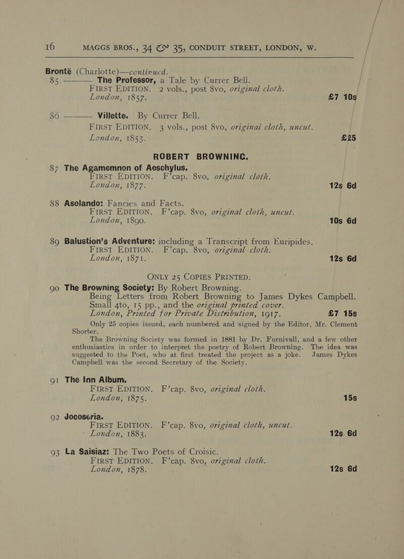 Bronté (Charlotte)—continued. 85 ———— The Professor, a Tale by Currer Bell. | FIRST EDITION. 2 vols., post 8vo, o7zgznal cloth. | London, 1857. | £7 10s S6 ———— Villette. By Currer Bell. FIRST EDITION. 3 vols., post 8vo, ovzgznal cloth, uncut. London, 1853. £25 ROBERT BROWNING. 87 The Agamemnon of Aeschylus. FIRST EDITION. F’cap. 8vo, ovzgznal cloth. London, 1877. 12s 6d 88 Asolando: Fancies and Facts. FIRST EDITION. F’cap. 8vo, o7vzgznual cloth, uncut. London, 1890. 10s 6d 89 Balustion’s Adventure: including a Transcript from Euripides. FIRST EDITION. F’cap. 8vo, ozzginal cloth. London, 1871. 12s 6d ONLY 25 COPIES PRINTED. go The Browning Society: By Robert Browning. Being Letters from Robert Browning to James Dykes Campbell. Small 4to, 15 pp., and the o7vzginal printed cover. London, Printed for Private Distribution, 1917. £7 15s Only 25 copies issued, each numbered and signed by the Editor, Mr. Clement Shorter. The Browning Society was formed in 1881 by Dr. Furnivall, and a few other enthusiastics in order to interpret the poetry of Robert Browning. The idea was suggested to the Poet, who at first treated the project as a joke. James Dykes Campbell was the second Secretary of the Society. gt The Inn Album, FIRST EDITION. F’cap. 8vo, ovzgznal cloth. London, 1875. 15s Q2 Jocoseria. FIRST EDITION. F’cap. 8vo, orzgznal cloth, uncut. LONGO ISG. 12s 6d 93 La Saisiaz: The Two Poets of Croisic. FIRST EDITION. F’cap. 8vo, ovzgznal cloth. London, 1878. 12s &amp;d