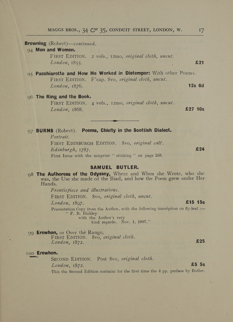 Browning (Robert)—continued. 94 Men and Women. | FIRST EDITION. 2 vols., 12mo, original cloth, uncut. London, 1855. £21 95 Pacchiarotto and How He Worked in Distemper: With other Poems. FIRST EDITION. F’cap. 8vo, ovzginal cloth, uncut. London, 1876. | 12s 6d 96 The Ring and the Book. FIRST EDITION. 4 vols., 12mo, o7zginal cloth, uncut. London, 1868. £27 10s — cer ——“—“—_—- 97 BURNS (Robert). Poems, Chiefly in the Scottish Dialect. Portrazt. FIRST EDINBURGH EDITION. 8vo, original calf. Edinburgh, 1787. £24 ‘ ae | First Issue with the misprint ‘‘ stinking ’’ on page 263. SAMUEL BUTLER. 98 The Authoress of the Odyssey, Where and When she Wrote, who she was, the Use she made of the Iliad, and how the Poem grew under Her Hands. Frontispiece and illustrations. FIRST EDITION. 8vo, o7zgznal cloth, uncut. London, 1897. £15 15s Presentation Copy from the Author, with the following inscription on fly-leaf :— “OE, B: Bickley with the Author’s very kind regards. Nov. 1, 1897.” 99 Erewhon, or Over the Range. FIRST EDITION. 8vo, o7zginal cloth. London, 1872. £25 100 Erewhon. Mt SECOND EDITION. Post 8vo, o7vzginal cloth. London, 1872. £5 5s This the Second Edition contains for the first time the 4 pp. preface by Butler.