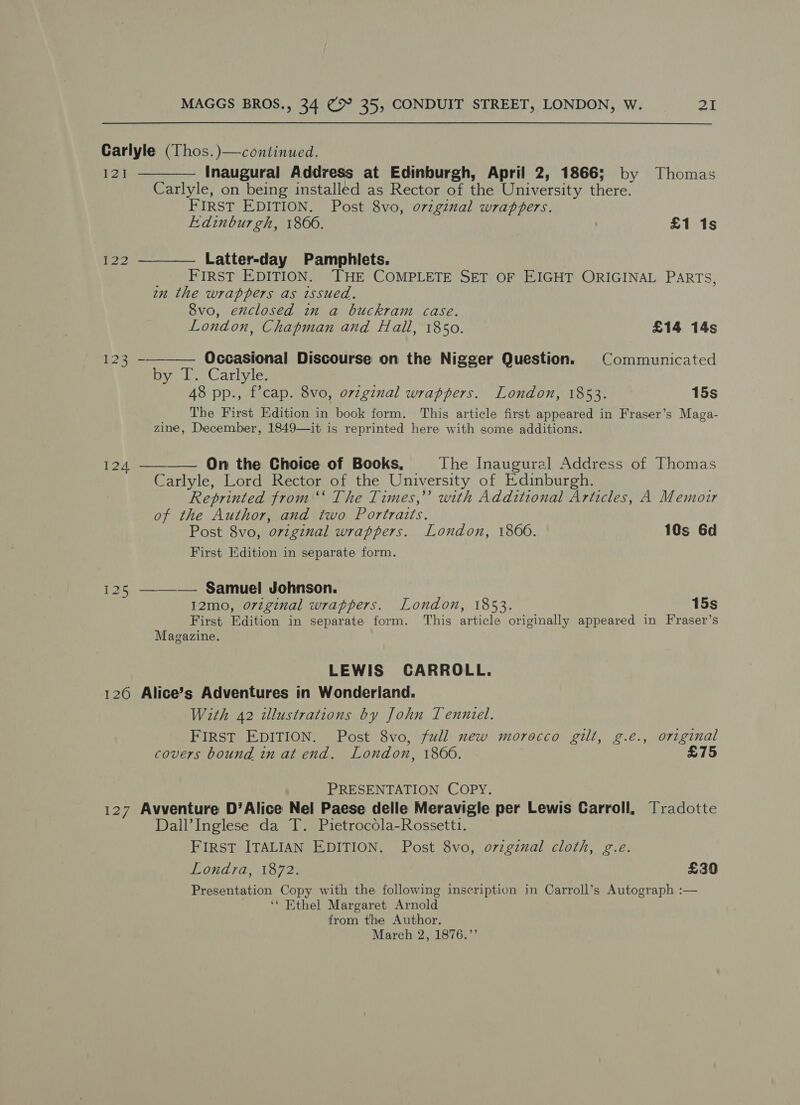 Carlyle (Thos. )—continued. 121 ———— Inaugural Address at Edinburgh, April 2, 1866; by Thomas Carlyle, on being installed as Rector of the University there. FIRST EDITION. Post 8vo, ovzginal wrappers. Edinburgh, 1866. £1 1s 122 ——_—_—— Latter-day Pamphlets. FIRST EDITION. THE COMPLETE SET OF EIGHT ORIGINAL PARTS, wn the wrappers as issued. Svo, enclosed in a buckram case.  London, Chapman and Hall, 1850. £14 14s eee - Occasional Discourse on the Nigger Question. © Communicated Bye Cartyic. 48 pp., f’cap. 8vo, ovzginal wrappers. London, 1853. 15s The First Edition in book form. This article first appeared in Fraser’s Maga- zine, December, 1849—it is reprinted here with some additions. 124 ———— On the Choice of Books, The Inaugural Address of Thomas Carlyle, Lord Rector of the University of Edinburgh. Reprinted from ‘“‘ The Times,” with Additional Articles, A Memoir of the Author, and two Portraits. Post 8vo, o7zginal wrappers. London, 1860. 10s 6d First Edition in separate form. 125 —_——— Samuel Johnson. 12mo, original wrappers. London, 1853. 15s First Edition in separate form. This article originally appeared in Fraser’s Magazine. LEWIS CARROLL. 126 Alice’s Adventures in Wonderland. With 42 illustrations by John Tenniel. FIRST EDITION. Post 8vo, full new morocco gilt, g.e., original covers bound in at end. London, 1866. £75 PRESENTATION COPY. 127 Avventure D’Alice Nel Paese delle Meravigle per Lewis Carroll, Tradotte Dall’Inglese da T. Pietrocola-Rossetti. FIRST ITALIAN EDITION. Post 8vo, ovzgznal cloth, g.e. OUATA, Lous £30 Presentation Copy with the following inscription in Carroll’s Autograph :— ‘* Ethel Margaret Arnold from the Author, March 2, 1876.’’