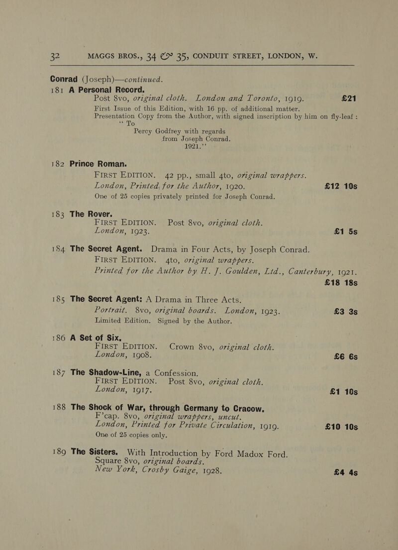 Conrad (Joseph)—continued. 181 A Personal Record. Post 8vo, ovzginal cloth. London and Toronto, 1919. £21 First Issue of this Edition, with 16 pp. of additional matter. Presentation Copy from the Author, with signed inscription by him on fly-leaf : im Do: Percy Godfrey with regards from Joseph Conrad. 1921 182 Prince Roman. FIRST EDITION. 42 pp., small 4to, ovginal wrappers. London, Printed, for the Author, 1920. £12 10s One of 25 copies privately printed for Joseph Conrad. 183 The Rover. rit FIRST EDITION. Post 8vo, ovzginal cloth. London, 1923. £1 5s 184 The Secret Agent. Drama in Four Acts, by Joseph Conrad. FIRST EDITION. 4to, original wrappers. Printed for the Author by H. J. Goulden, Ltd., Canterbury, 1921. £18 18s 185 The Secret Agent: A Drama in Three Acts. Portrait. 8vo, original boards. London, 1923. £3 3s Limited Edition. Signed by the Author. 186 A Set of Six, FIRST EDITION. Crown 8vo, original cloth. London, 1908. £6 Gs 187 The Shadow-Line, a Confession. FIRST EDITION. Post 8vo, original cloth. London, 1917. £1 10s 188 The Shock of War, through Germany to Cracow. F’cap. 8vo, original wrappers, uncut. London, Printed for Private Circulation, IQIQ. £10 10s One of 25 copies only. 189 The Sisters. With Introduction by Ford Madox Ford. Square 8vo, original boards. New York, Crosby Gaige, 1928. £4 4s