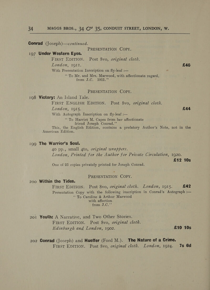 Conrad (Joseph)—continued. PRESENTATION COPY. 197 Under Western Eyes. . FIRST EDITION. Post 8vo, oviginal cloth. London, Igtl. £46 With Presentation Inscription on fly-leaf :— ‘* To Mr. and Mrs. Marwood, with affectionate regard, from .0.) 1011.” 7 PRESENTATION Copy. 198 Victory: An Island Tale. FIRST ENGLISH EDITION. Post 8vo, ovzginal cloth. London, 1915. £44 With Autograph Inscription on fly-leaf :— ‘* To Harriet M. Capes from her affectionate friend Joseph Conrad.’’ This, the English Edition, contains a prefatory Author’s Note, not in the American Edition. 199 The Warrior’s Soul. 40 pp., small 4to, orzgznal wrappers. London, Printed for the Author for Private Circulation, 1920. £12 10s One of 25 copies privately printed for Joseph Conrad. > PRESENTATION COPY. 200 Within the Tides. FIRST EDITION. Post 8vo, ovzginal cloth. London, 1915. £42 Presentation Copy with the following inscription in Conrad’s Autograph :— ‘* To Caroline &amp; Arthur Marwood with affection romp... 201 Youth: A Narrative, and Two Other Stories. FIRST EDITION. Post 8vo, o7vzgznal cloth. Edinburgh and London, 1902. £10 10s 202 Conrad (Joseph) and Hueffer (Ford M.). The Nature of a Grime. FIRST EDITION. Post 8vo, oviginal cloth. London, 1924. 7s 6d